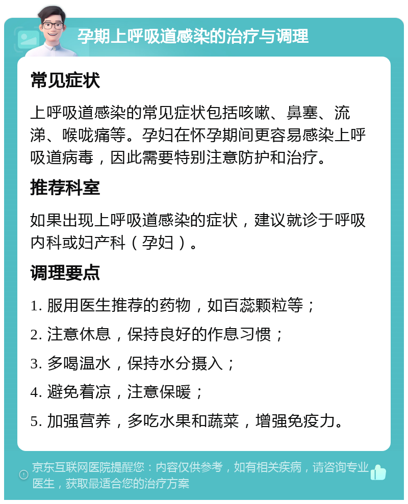 孕期上呼吸道感染的治疗与调理 常见症状 上呼吸道感染的常见症状包括咳嗽、鼻塞、流涕、喉咙痛等。孕妇在怀孕期间更容易感染上呼吸道病毒，因此需要特别注意防护和治疗。 推荐科室 如果出现上呼吸道感染的症状，建议就诊于呼吸内科或妇产科（孕妇）。 调理要点 1. 服用医生推荐的药物，如百蕊颗粒等； 2. 注意休息，保持良好的作息习惯； 3. 多喝温水，保持水分摄入； 4. 避免着凉，注意保暖； 5. 加强营养，多吃水果和蔬菜，增强免疫力。