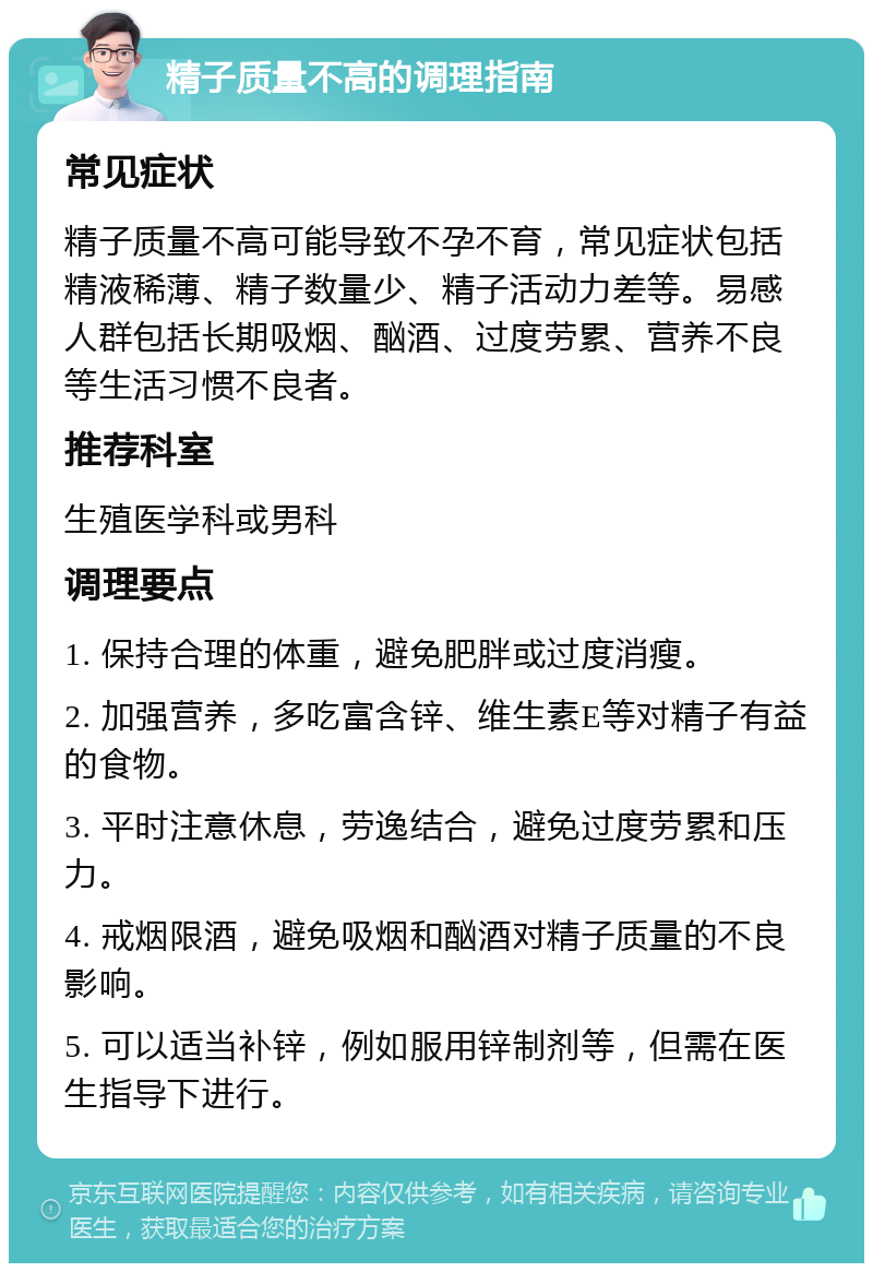 精子质量不高的调理指南 常见症状 精子质量不高可能导致不孕不育，常见症状包括精液稀薄、精子数量少、精子活动力差等。易感人群包括长期吸烟、酗酒、过度劳累、营养不良等生活习惯不良者。 推荐科室 生殖医学科或男科 调理要点 1. 保持合理的体重，避免肥胖或过度消瘦。 2. 加强营养，多吃富含锌、维生素E等对精子有益的食物。 3. 平时注意休息，劳逸结合，避免过度劳累和压力。 4. 戒烟限酒，避免吸烟和酗酒对精子质量的不良影响。 5. 可以适当补锌，例如服用锌制剂等，但需在医生指导下进行。