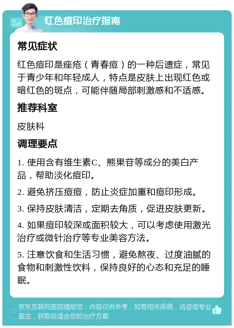 红色痘印治疗指南 常见症状 红色痘印是痤疮（青春痘）的一种后遗症，常见于青少年和年轻成人，特点是皮肤上出现红色或暗红色的斑点，可能伴随局部刺激感和不适感。 推荐科室 皮肤科 调理要点 1. 使用含有维生素C、熊果苷等成分的美白产品，帮助淡化痘印。 2. 避免挤压痘痘，防止炎症加重和痘印形成。 3. 保持皮肤清洁，定期去角质，促进皮肤更新。 4. 如果痘印较深或面积较大，可以考虑使用激光治疗或微针治疗等专业美容方法。 5. 注意饮食和生活习惯，避免熬夜、过度油腻的食物和刺激性饮料，保持良好的心态和充足的睡眠。