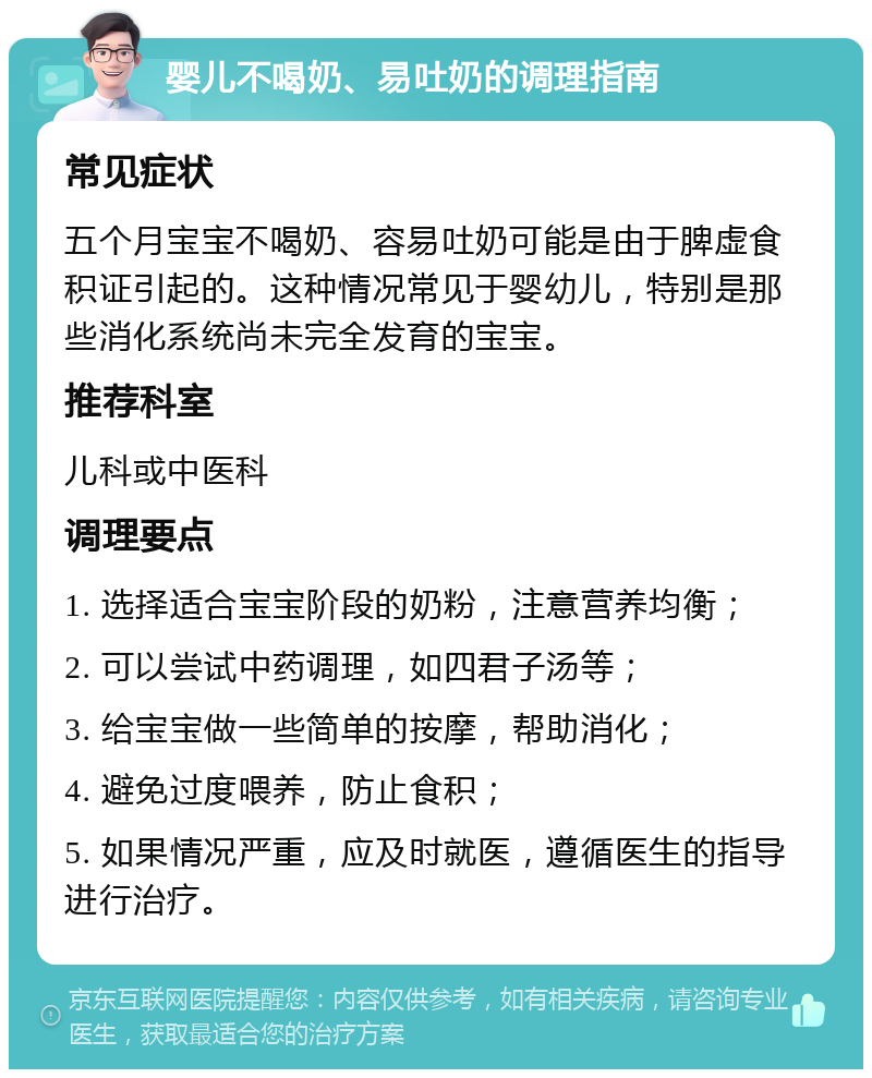 婴儿不喝奶、易吐奶的调理指南 常见症状 五个月宝宝不喝奶、容易吐奶可能是由于脾虚食积证引起的。这种情况常见于婴幼儿，特别是那些消化系统尚未完全发育的宝宝。 推荐科室 儿科或中医科 调理要点 1. 选择适合宝宝阶段的奶粉，注意营养均衡； 2. 可以尝试中药调理，如四君子汤等； 3. 给宝宝做一些简单的按摩，帮助消化； 4. 避免过度喂养，防止食积； 5. 如果情况严重，应及时就医，遵循医生的指导进行治疗。