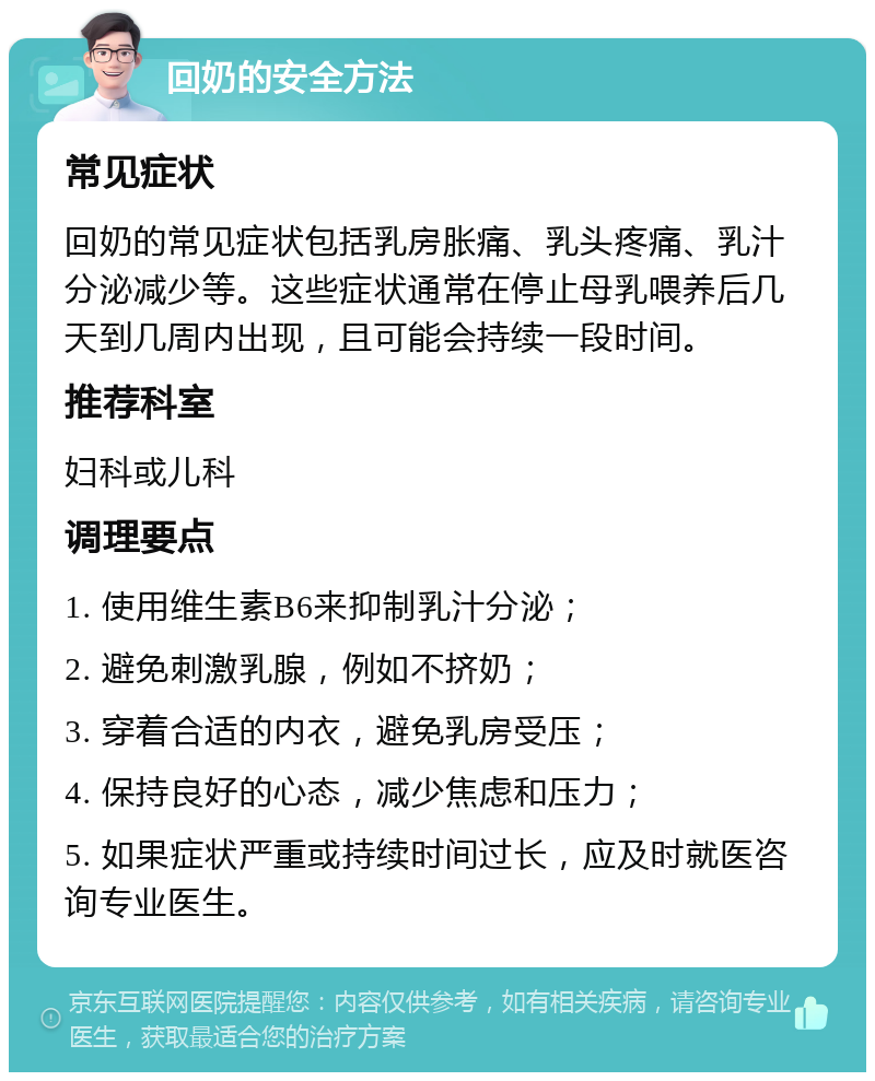 回奶的安全方法 常见症状 回奶的常见症状包括乳房胀痛、乳头疼痛、乳汁分泌减少等。这些症状通常在停止母乳喂养后几天到几周内出现，且可能会持续一段时间。 推荐科室 妇科或儿科 调理要点 1. 使用维生素B6来抑制乳汁分泌； 2. 避免刺激乳腺，例如不挤奶； 3. 穿着合适的内衣，避免乳房受压； 4. 保持良好的心态，减少焦虑和压力； 5. 如果症状严重或持续时间过长，应及时就医咨询专业医生。