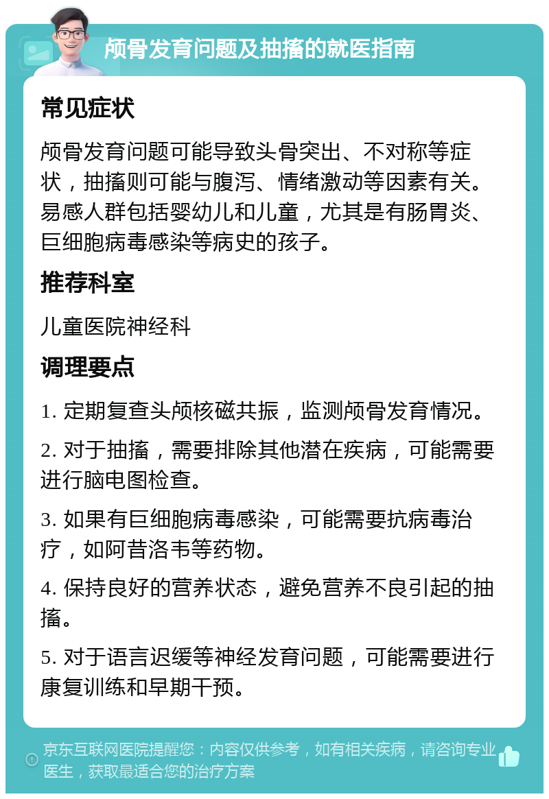 颅骨发育问题及抽搐的就医指南 常见症状 颅骨发育问题可能导致头骨突出、不对称等症状，抽搐则可能与腹泻、情绪激动等因素有关。易感人群包括婴幼儿和儿童，尤其是有肠胃炎、巨细胞病毒感染等病史的孩子。 推荐科室 儿童医院神经科 调理要点 1. 定期复查头颅核磁共振，监测颅骨发育情况。 2. 对于抽搐，需要排除其他潜在疾病，可能需要进行脑电图检查。 3. 如果有巨细胞病毒感染，可能需要抗病毒治疗，如阿昔洛韦等药物。 4. 保持良好的营养状态，避免营养不良引起的抽搐。 5. 对于语言迟缓等神经发育问题，可能需要进行康复训练和早期干预。