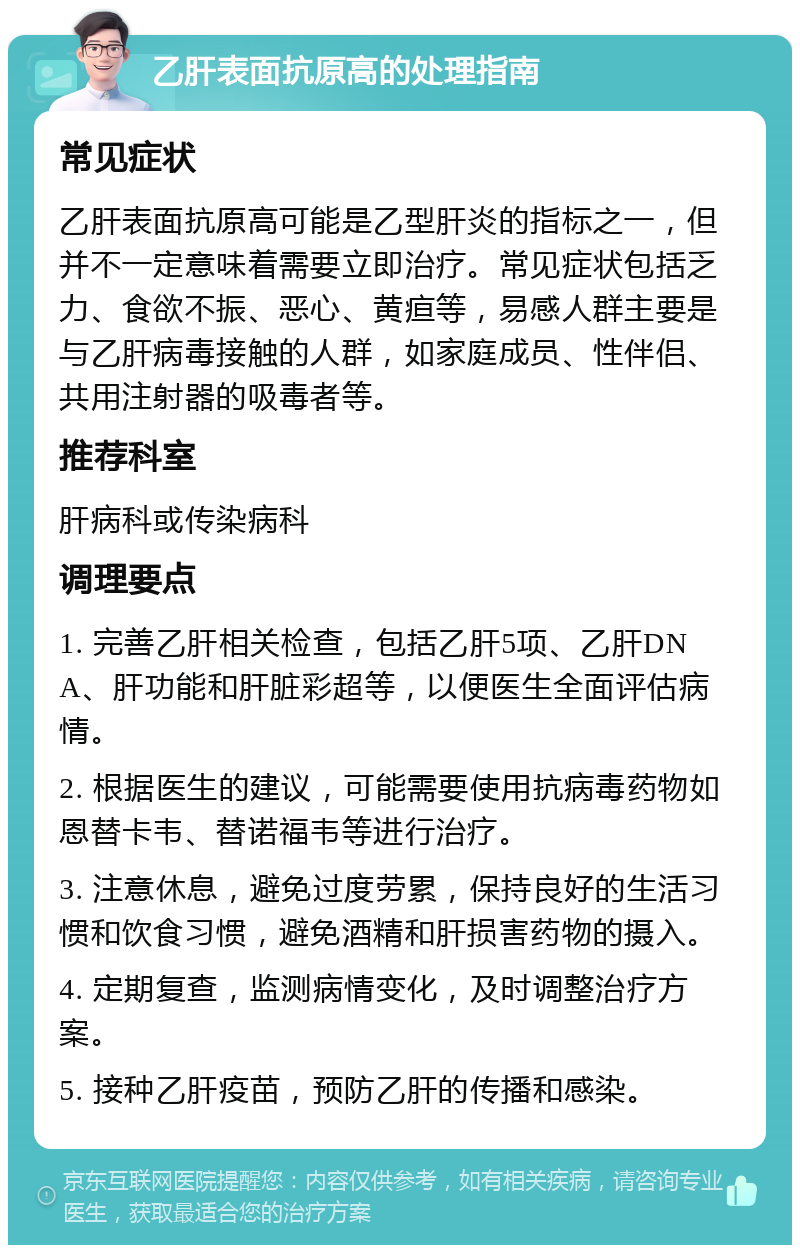 乙肝表面抗原高的处理指南 常见症状 乙肝表面抗原高可能是乙型肝炎的指标之一，但并不一定意味着需要立即治疗。常见症状包括乏力、食欲不振、恶心、黄疸等，易感人群主要是与乙肝病毒接触的人群，如家庭成员、性伴侣、共用注射器的吸毒者等。 推荐科室 肝病科或传染病科 调理要点 1. 完善乙肝相关检查，包括乙肝5项、乙肝DNA、肝功能和肝脏彩超等，以便医生全面评估病情。 2. 根据医生的建议，可能需要使用抗病毒药物如恩替卡韦、替诺福韦等进行治疗。 3. 注意休息，避免过度劳累，保持良好的生活习惯和饮食习惯，避免酒精和肝损害药物的摄入。 4. 定期复查，监测病情变化，及时调整治疗方案。 5. 接种乙肝疫苗，预防乙肝的传播和感染。