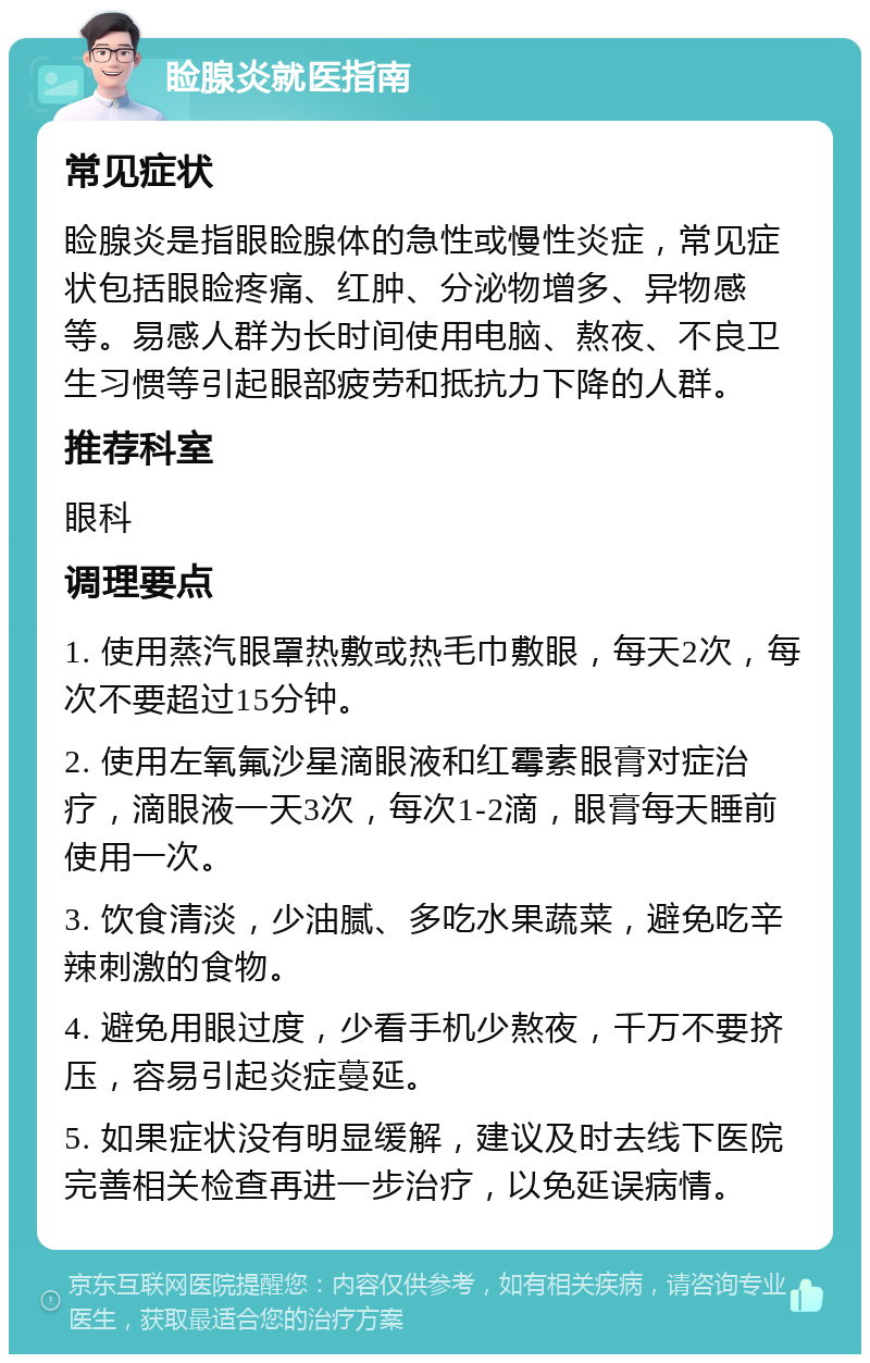 睑腺炎就医指南 常见症状 睑腺炎是指眼睑腺体的急性或慢性炎症，常见症状包括眼睑疼痛、红肿、分泌物增多、异物感等。易感人群为长时间使用电脑、熬夜、不良卫生习惯等引起眼部疲劳和抵抗力下降的人群。 推荐科室 眼科 调理要点 1. 使用蒸汽眼罩热敷或热毛巾敷眼，每天2次，每次不要超过15分钟。 2. 使用左氧氟沙星滴眼液和红霉素眼膏对症治疗，滴眼液一天3次，每次1-2滴，眼膏每天睡前使用一次。 3. 饮食清淡，少油腻、多吃水果蔬菜，避免吃辛辣刺激的食物。 4. 避免用眼过度，少看手机少熬夜，千万不要挤压，容易引起炎症蔓延。 5. 如果症状没有明显缓解，建议及时去线下医院完善相关检查再进一步治疗，以免延误病情。