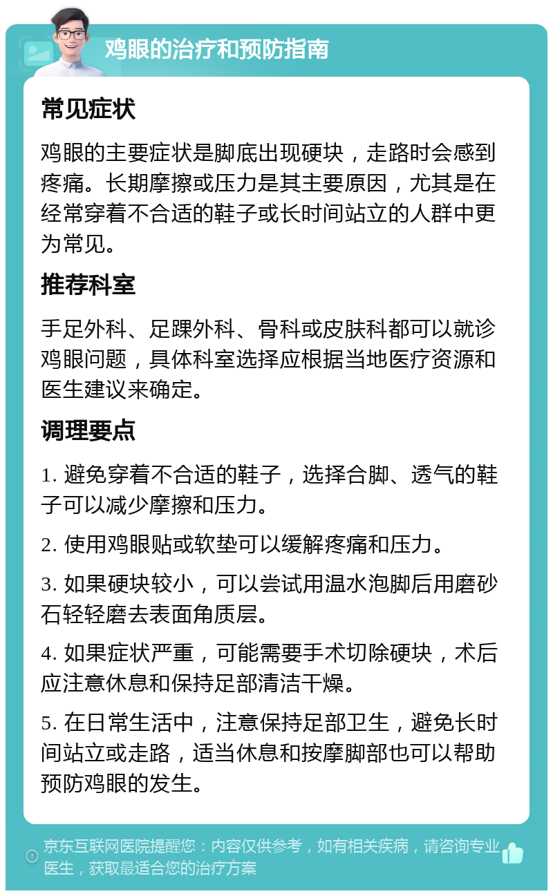 鸡眼的治疗和预防指南 常见症状 鸡眼的主要症状是脚底出现硬块，走路时会感到疼痛。长期摩擦或压力是其主要原因，尤其是在经常穿着不合适的鞋子或长时间站立的人群中更为常见。 推荐科室 手足外科、足踝外科、骨科或皮肤科都可以就诊鸡眼问题，具体科室选择应根据当地医疗资源和医生建议来确定。 调理要点 1. 避免穿着不合适的鞋子，选择合脚、透气的鞋子可以减少摩擦和压力。 2. 使用鸡眼贴或软垫可以缓解疼痛和压力。 3. 如果硬块较小，可以尝试用温水泡脚后用磨砂石轻轻磨去表面角质层。 4. 如果症状严重，可能需要手术切除硬块，术后应注意休息和保持足部清洁干燥。 5. 在日常生活中，注意保持足部卫生，避免长时间站立或走路，适当休息和按摩脚部也可以帮助预防鸡眼的发生。