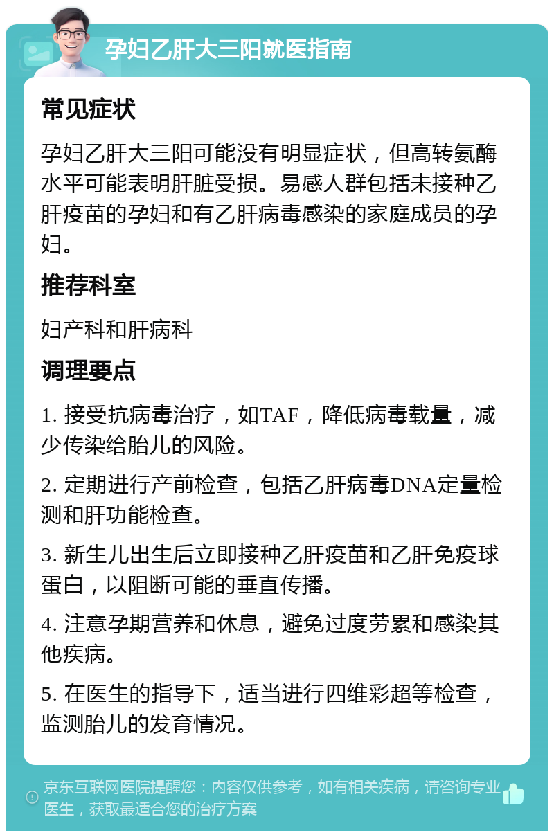 孕妇乙肝大三阳就医指南 常见症状 孕妇乙肝大三阳可能没有明显症状，但高转氨酶水平可能表明肝脏受损。易感人群包括未接种乙肝疫苗的孕妇和有乙肝病毒感染的家庭成员的孕妇。 推荐科室 妇产科和肝病科 调理要点 1. 接受抗病毒治疗，如TAF，降低病毒载量，减少传染给胎儿的风险。 2. 定期进行产前检查，包括乙肝病毒DNA定量检测和肝功能检查。 3. 新生儿出生后立即接种乙肝疫苗和乙肝免疫球蛋白，以阻断可能的垂直传播。 4. 注意孕期营养和休息，避免过度劳累和感染其他疾病。 5. 在医生的指导下，适当进行四维彩超等检查，监测胎儿的发育情况。