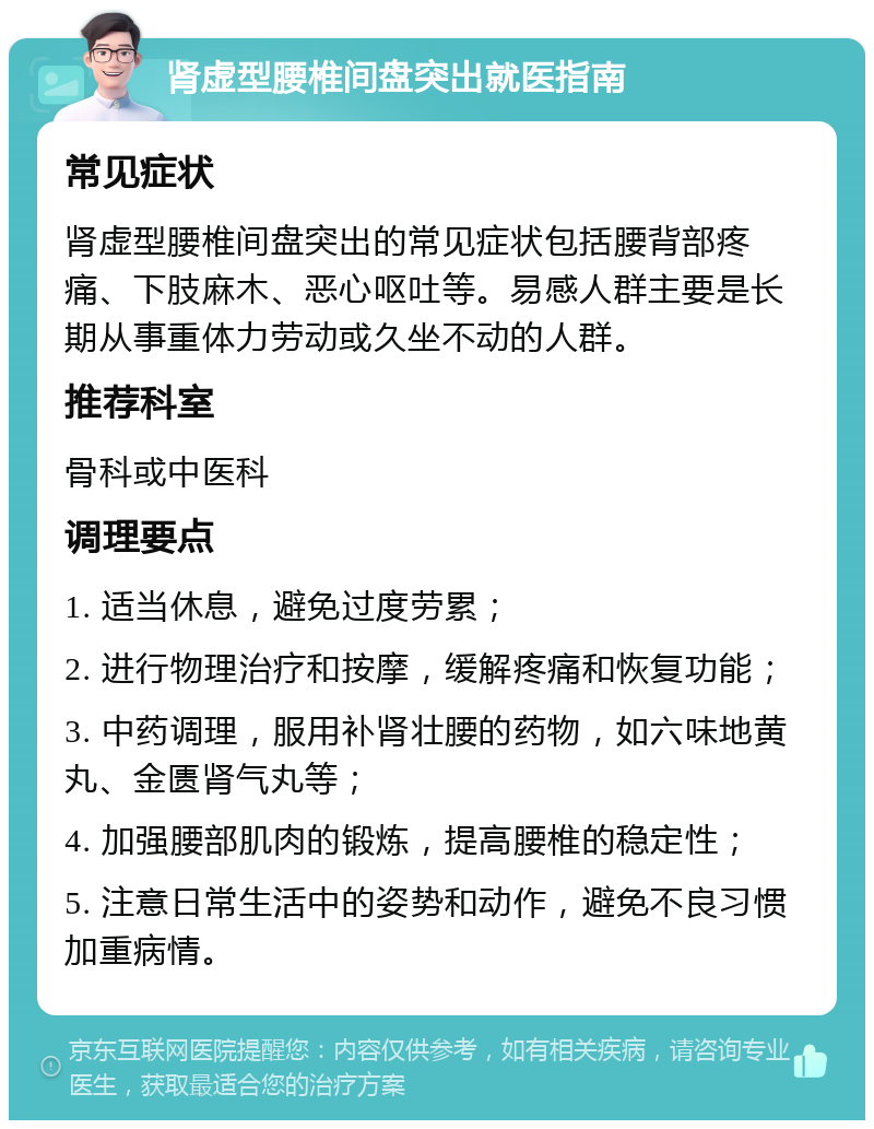 肾虚型腰椎间盘突出就医指南 常见症状 肾虚型腰椎间盘突出的常见症状包括腰背部疼痛、下肢麻木、恶心呕吐等。易感人群主要是长期从事重体力劳动或久坐不动的人群。 推荐科室 骨科或中医科 调理要点 1. 适当休息，避免过度劳累； 2. 进行物理治疗和按摩，缓解疼痛和恢复功能； 3. 中药调理，服用补肾壮腰的药物，如六味地黄丸、金匮肾气丸等； 4. 加强腰部肌肉的锻炼，提高腰椎的稳定性； 5. 注意日常生活中的姿势和动作，避免不良习惯加重病情。