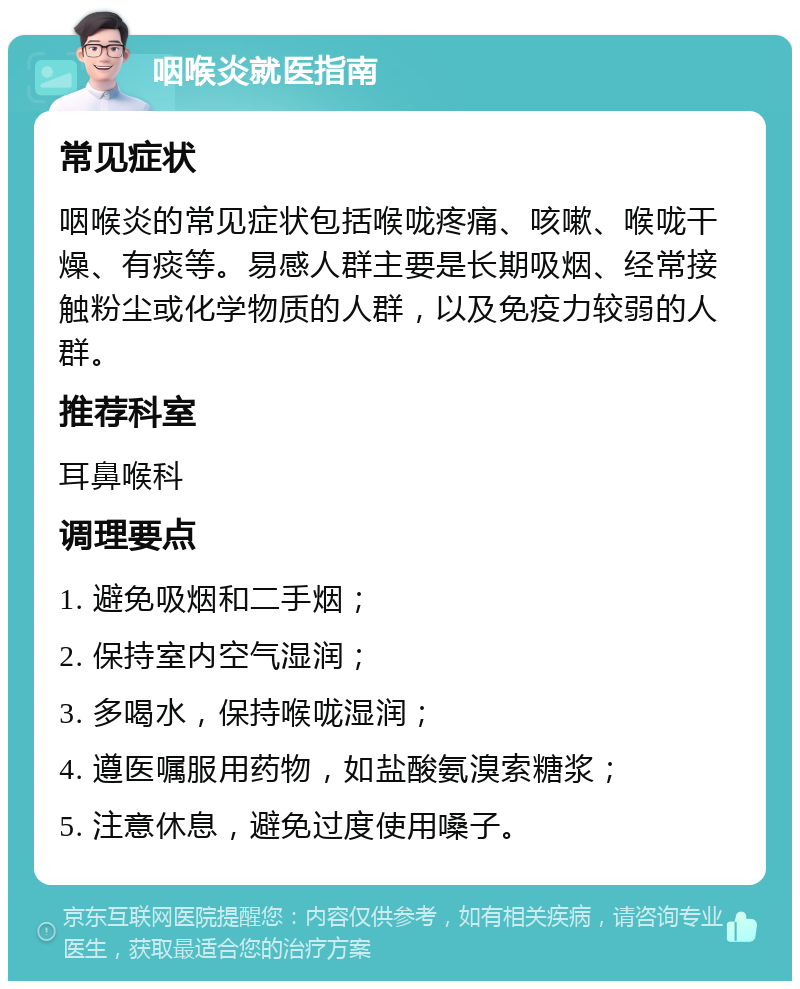 咽喉炎就医指南 常见症状 咽喉炎的常见症状包括喉咙疼痛、咳嗽、喉咙干燥、有痰等。易感人群主要是长期吸烟、经常接触粉尘或化学物质的人群，以及免疫力较弱的人群。 推荐科室 耳鼻喉科 调理要点 1. 避免吸烟和二手烟； 2. 保持室内空气湿润； 3. 多喝水，保持喉咙湿润； 4. 遵医嘱服用药物，如盐酸氨溴索糖浆； 5. 注意休息，避免过度使用嗓子。