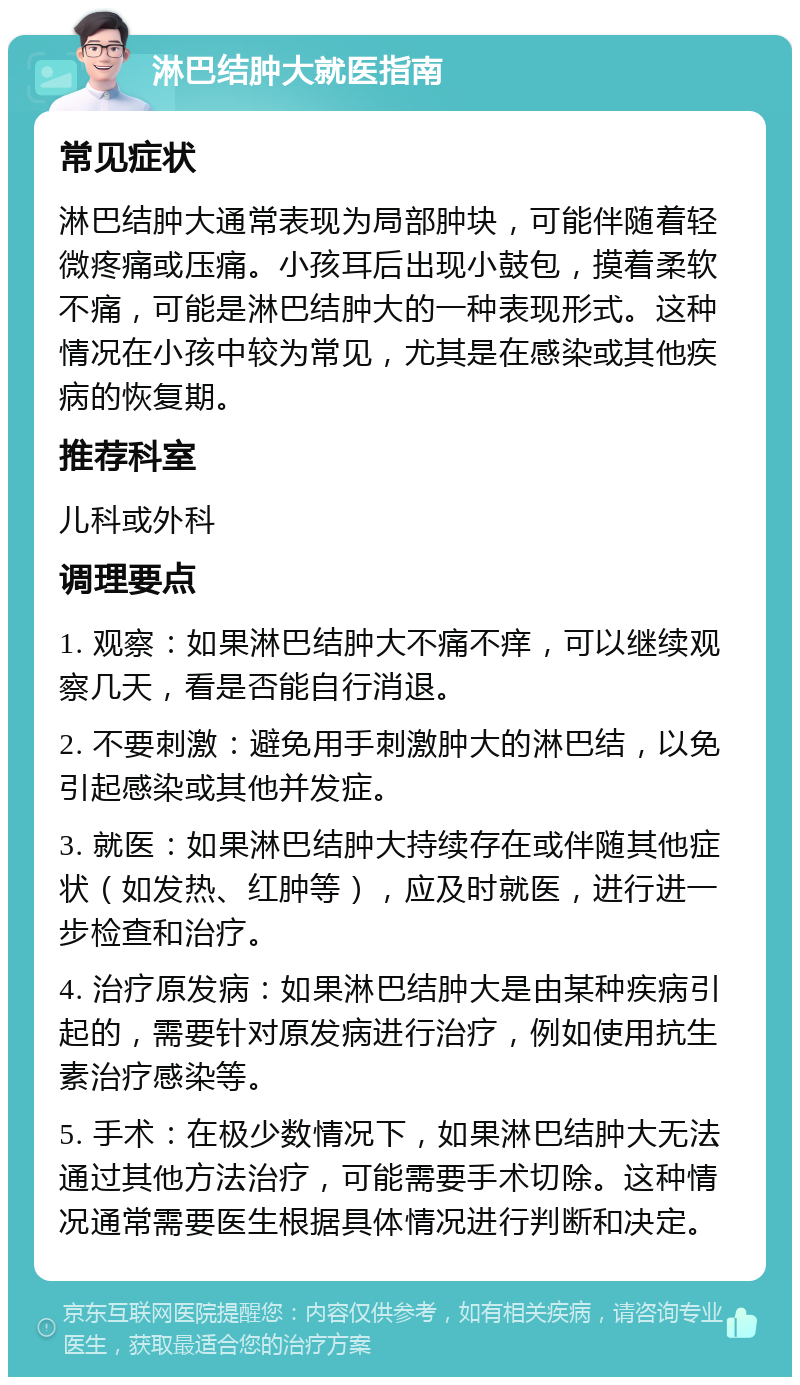 淋巴结肿大就医指南 常见症状 淋巴结肿大通常表现为局部肿块，可能伴随着轻微疼痛或压痛。小孩耳后出现小鼓包，摸着柔软不痛，可能是淋巴结肿大的一种表现形式。这种情况在小孩中较为常见，尤其是在感染或其他疾病的恢复期。 推荐科室 儿科或外科 调理要点 1. 观察：如果淋巴结肿大不痛不痒，可以继续观察几天，看是否能自行消退。 2. 不要刺激：避免用手刺激肿大的淋巴结，以免引起感染或其他并发症。 3. 就医：如果淋巴结肿大持续存在或伴随其他症状（如发热、红肿等），应及时就医，进行进一步检查和治疗。 4. 治疗原发病：如果淋巴结肿大是由某种疾病引起的，需要针对原发病进行治疗，例如使用抗生素治疗感染等。 5. 手术：在极少数情况下，如果淋巴结肿大无法通过其他方法治疗，可能需要手术切除。这种情况通常需要医生根据具体情况进行判断和决定。