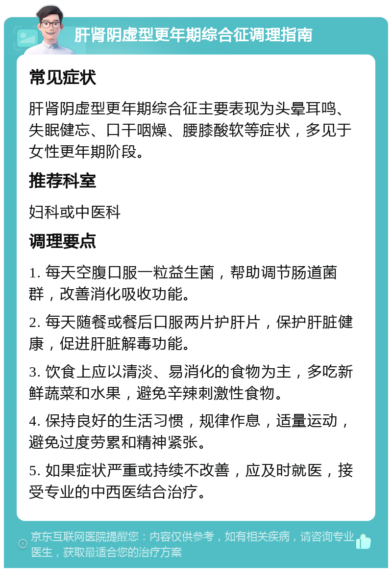 肝肾阴虚型更年期综合征调理指南 常见症状 肝肾阴虚型更年期综合征主要表现为头晕耳鸣、失眠健忘、口干咽燥、腰膝酸软等症状，多见于女性更年期阶段。 推荐科室 妇科或中医科 调理要点 1. 每天空腹口服一粒益生菌，帮助调节肠道菌群，改善消化吸收功能。 2. 每天随餐或餐后口服两片护肝片，保护肝脏健康，促进肝脏解毒功能。 3. 饮食上应以清淡、易消化的食物为主，多吃新鲜蔬菜和水果，避免辛辣刺激性食物。 4. 保持良好的生活习惯，规律作息，适量运动，避免过度劳累和精神紧张。 5. 如果症状严重或持续不改善，应及时就医，接受专业的中西医结合治疗。