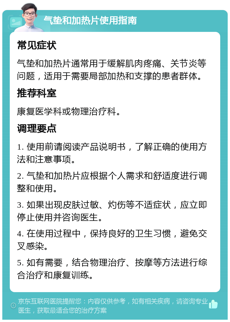 气垫和加热片使用指南 常见症状 气垫和加热片通常用于缓解肌肉疼痛、关节炎等问题，适用于需要局部加热和支撑的患者群体。 推荐科室 康复医学科或物理治疗科。 调理要点 1. 使用前请阅读产品说明书，了解正确的使用方法和注意事项。 2. 气垫和加热片应根据个人需求和舒适度进行调整和使用。 3. 如果出现皮肤过敏、灼伤等不适症状，应立即停止使用并咨询医生。 4. 在使用过程中，保持良好的卫生习惯，避免交叉感染。 5. 如有需要，结合物理治疗、按摩等方法进行综合治疗和康复训练。