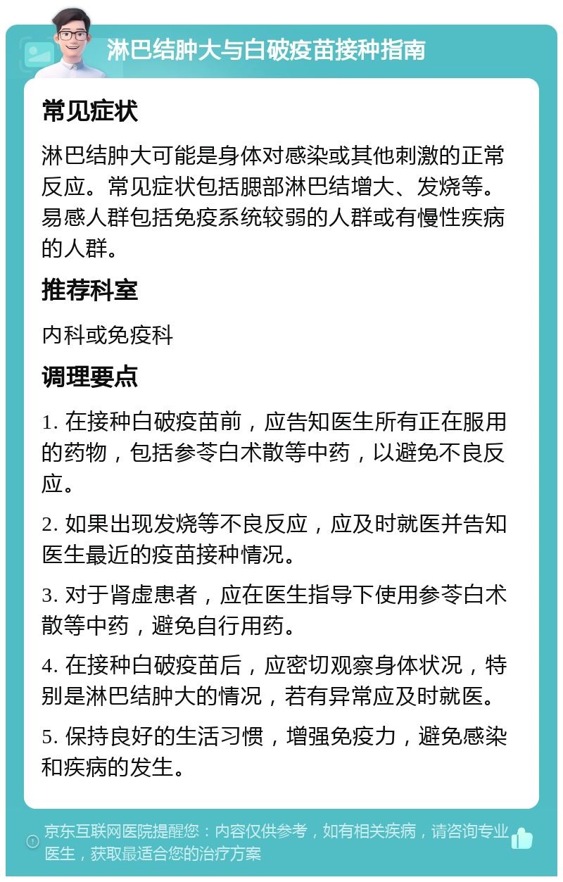 淋巴结肿大与白破疫苗接种指南 常见症状 淋巴结肿大可能是身体对感染或其他刺激的正常反应。常见症状包括腮部淋巴结增大、发烧等。易感人群包括免疫系统较弱的人群或有慢性疾病的人群。 推荐科室 内科或免疫科 调理要点 1. 在接种白破疫苗前，应告知医生所有正在服用的药物，包括参苓白术散等中药，以避免不良反应。 2. 如果出现发烧等不良反应，应及时就医并告知医生最近的疫苗接种情况。 3. 对于肾虚患者，应在医生指导下使用参苓白术散等中药，避免自行用药。 4. 在接种白破疫苗后，应密切观察身体状况，特别是淋巴结肿大的情况，若有异常应及时就医。 5. 保持良好的生活习惯，增强免疫力，避免感染和疾病的发生。