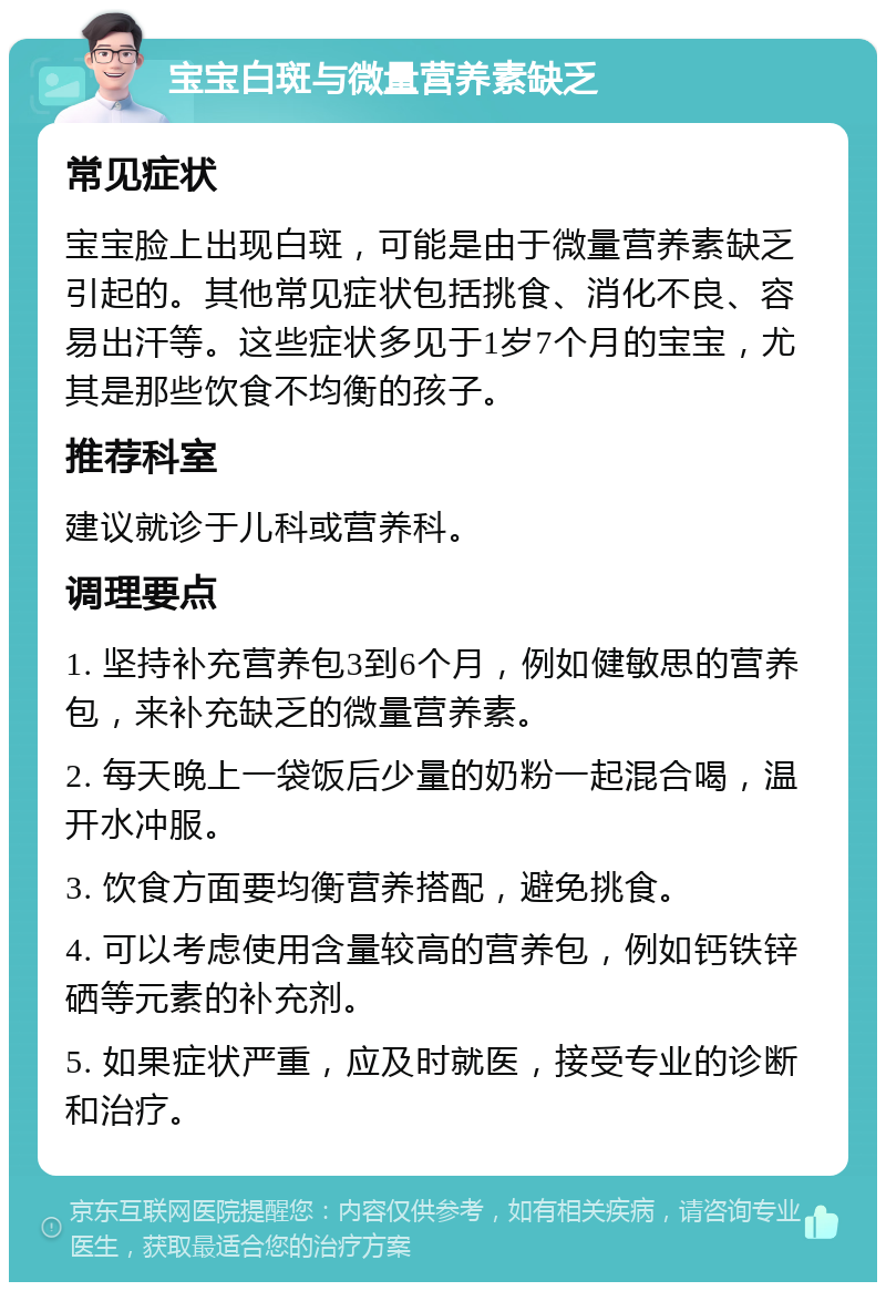 宝宝白斑与微量营养素缺乏 常见症状 宝宝脸上出现白斑，可能是由于微量营养素缺乏引起的。其他常见症状包括挑食、消化不良、容易出汗等。这些症状多见于1岁7个月的宝宝，尤其是那些饮食不均衡的孩子。 推荐科室 建议就诊于儿科或营养科。 调理要点 1. 坚持补充营养包3到6个月，例如健敏思的营养包，来补充缺乏的微量营养素。 2. 每天晚上一袋饭后少量的奶粉一起混合喝，温开水冲服。 3. 饮食方面要均衡营养搭配，避免挑食。 4. 可以考虑使用含量较高的营养包，例如钙铁锌硒等元素的补充剂。 5. 如果症状严重，应及时就医，接受专业的诊断和治疗。