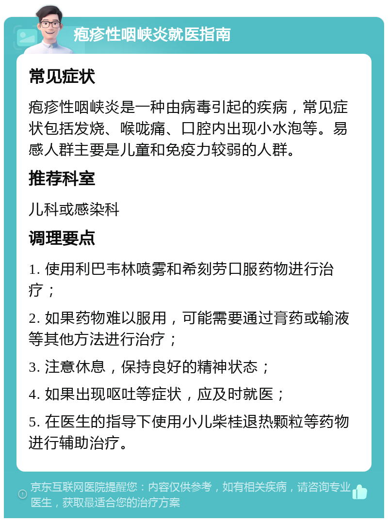 疱疹性咽峡炎就医指南 常见症状 疱疹性咽峡炎是一种由病毒引起的疾病，常见症状包括发烧、喉咙痛、口腔内出现小水泡等。易感人群主要是儿童和免疫力较弱的人群。 推荐科室 儿科或感染科 调理要点 1. 使用利巴韦林喷雾和希刻劳口服药物进行治疗； 2. 如果药物难以服用，可能需要通过膏药或输液等其他方法进行治疗； 3. 注意休息，保持良好的精神状态； 4. 如果出现呕吐等症状，应及时就医； 5. 在医生的指导下使用小儿柴桂退热颗粒等药物进行辅助治疗。