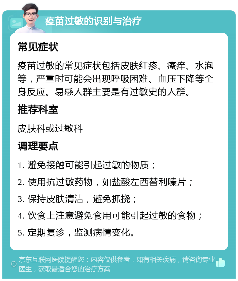 疫苗过敏的识别与治疗 常见症状 疫苗过敏的常见症状包括皮肤红疹、瘙痒、水泡等，严重时可能会出现呼吸困难、血压下降等全身反应。易感人群主要是有过敏史的人群。 推荐科室 皮肤科或过敏科 调理要点 1. 避免接触可能引起过敏的物质； 2. 使用抗过敏药物，如盐酸左西替利嗪片； 3. 保持皮肤清洁，避免抓挠； 4. 饮食上注意避免食用可能引起过敏的食物； 5. 定期复诊，监测病情变化。