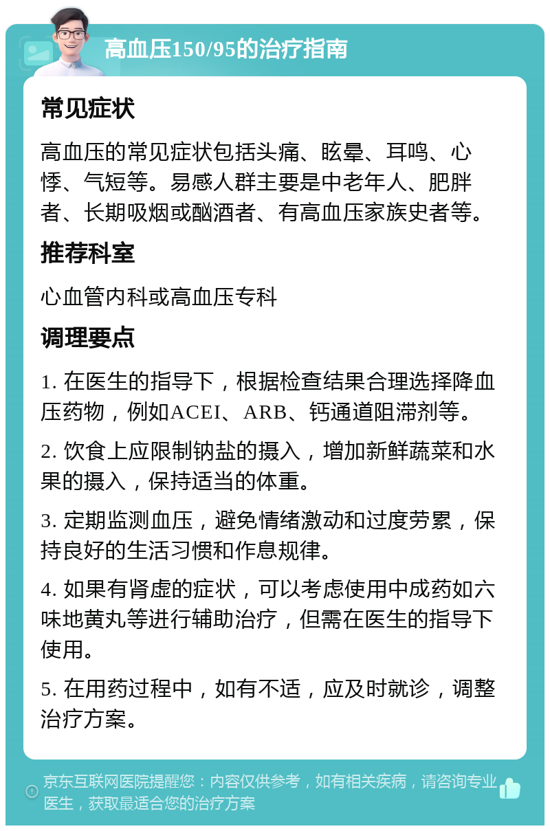 高血压150/95的治疗指南 常见症状 高血压的常见症状包括头痛、眩晕、耳鸣、心悸、气短等。易感人群主要是中老年人、肥胖者、长期吸烟或酗酒者、有高血压家族史者等。 推荐科室 心血管内科或高血压专科 调理要点 1. 在医生的指导下，根据检查结果合理选择降血压药物，例如ACEI、ARB、钙通道阻滞剂等。 2. 饮食上应限制钠盐的摄入，增加新鲜蔬菜和水果的摄入，保持适当的体重。 3. 定期监测血压，避免情绪激动和过度劳累，保持良好的生活习惯和作息规律。 4. 如果有肾虚的症状，可以考虑使用中成药如六味地黄丸等进行辅助治疗，但需在医生的指导下使用。 5. 在用药过程中，如有不适，应及时就诊，调整治疗方案。