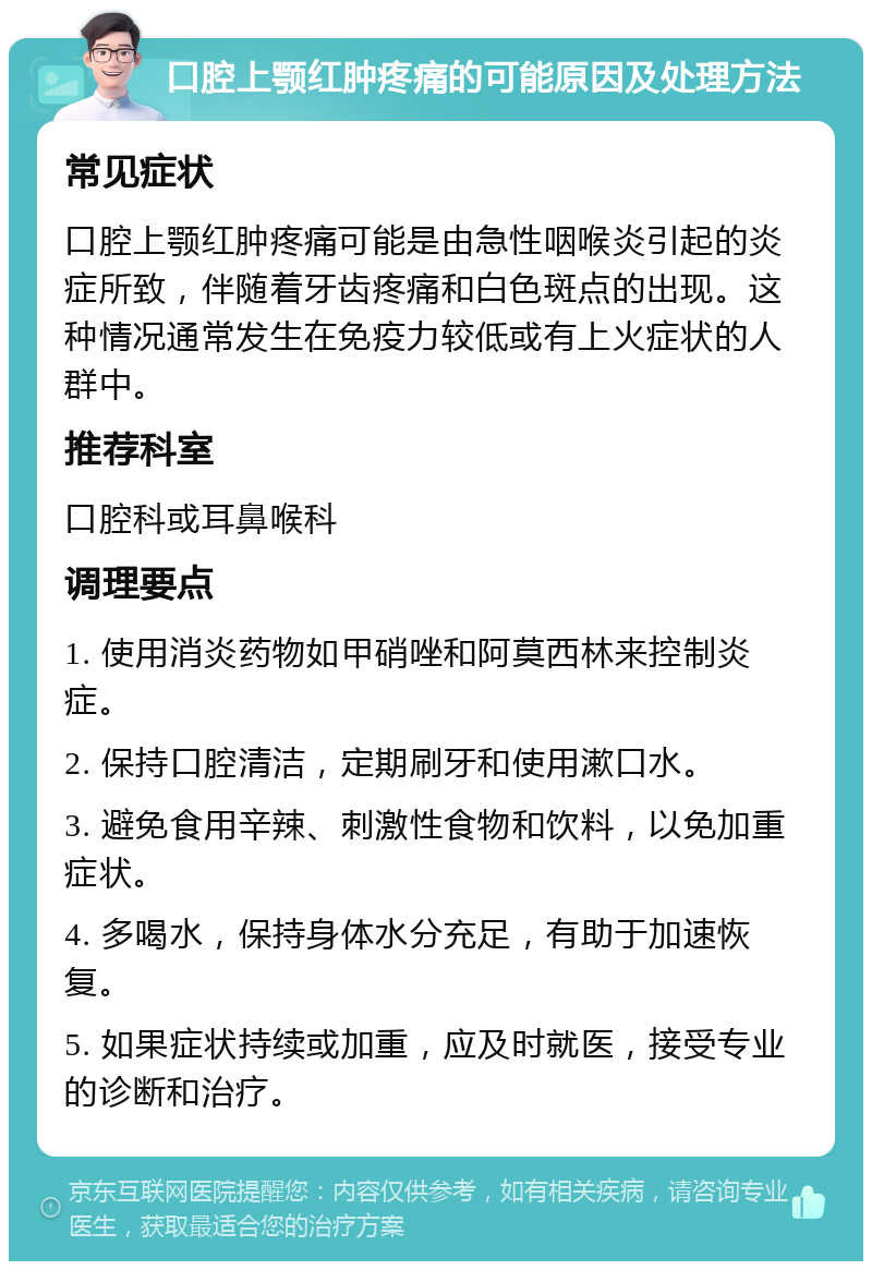 口腔上颚红肿疼痛的可能原因及处理方法 常见症状 口腔上颚红肿疼痛可能是由急性咽喉炎引起的炎症所致，伴随着牙齿疼痛和白色斑点的出现。这种情况通常发生在免疫力较低或有上火症状的人群中。 推荐科室 口腔科或耳鼻喉科 调理要点 1. 使用消炎药物如甲硝唑和阿莫西林来控制炎症。 2. 保持口腔清洁，定期刷牙和使用漱口水。 3. 避免食用辛辣、刺激性食物和饮料，以免加重症状。 4. 多喝水，保持身体水分充足，有助于加速恢复。 5. 如果症状持续或加重，应及时就医，接受专业的诊断和治疗。