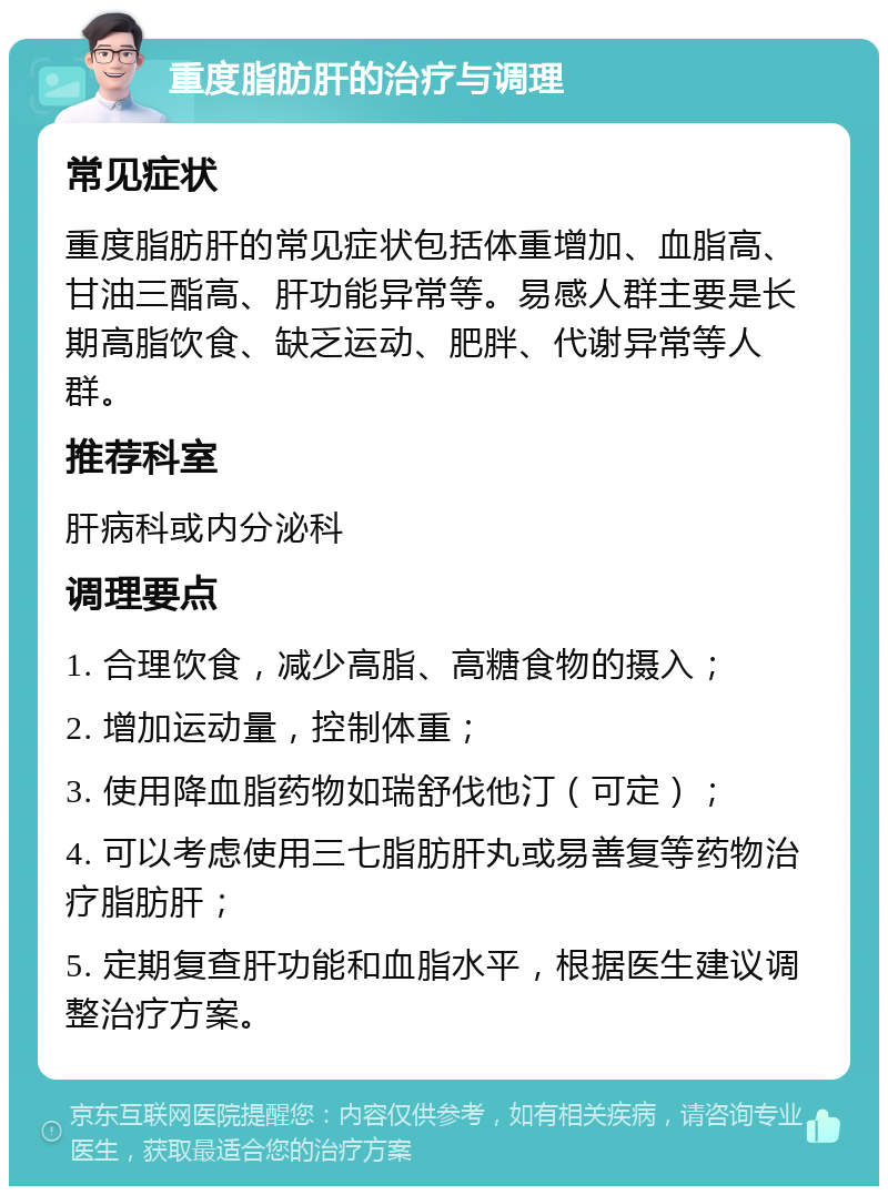 重度脂肪肝的治疗与调理 常见症状 重度脂肪肝的常见症状包括体重增加、血脂高、甘油三酯高、肝功能异常等。易感人群主要是长期高脂饮食、缺乏运动、肥胖、代谢异常等人群。 推荐科室 肝病科或内分泌科 调理要点 1. 合理饮食，减少高脂、高糖食物的摄入； 2. 增加运动量，控制体重； 3. 使用降血脂药物如瑞舒伐他汀（可定）； 4. 可以考虑使用三七脂肪肝丸或易善复等药物治疗脂肪肝； 5. 定期复查肝功能和血脂水平，根据医生建议调整治疗方案。