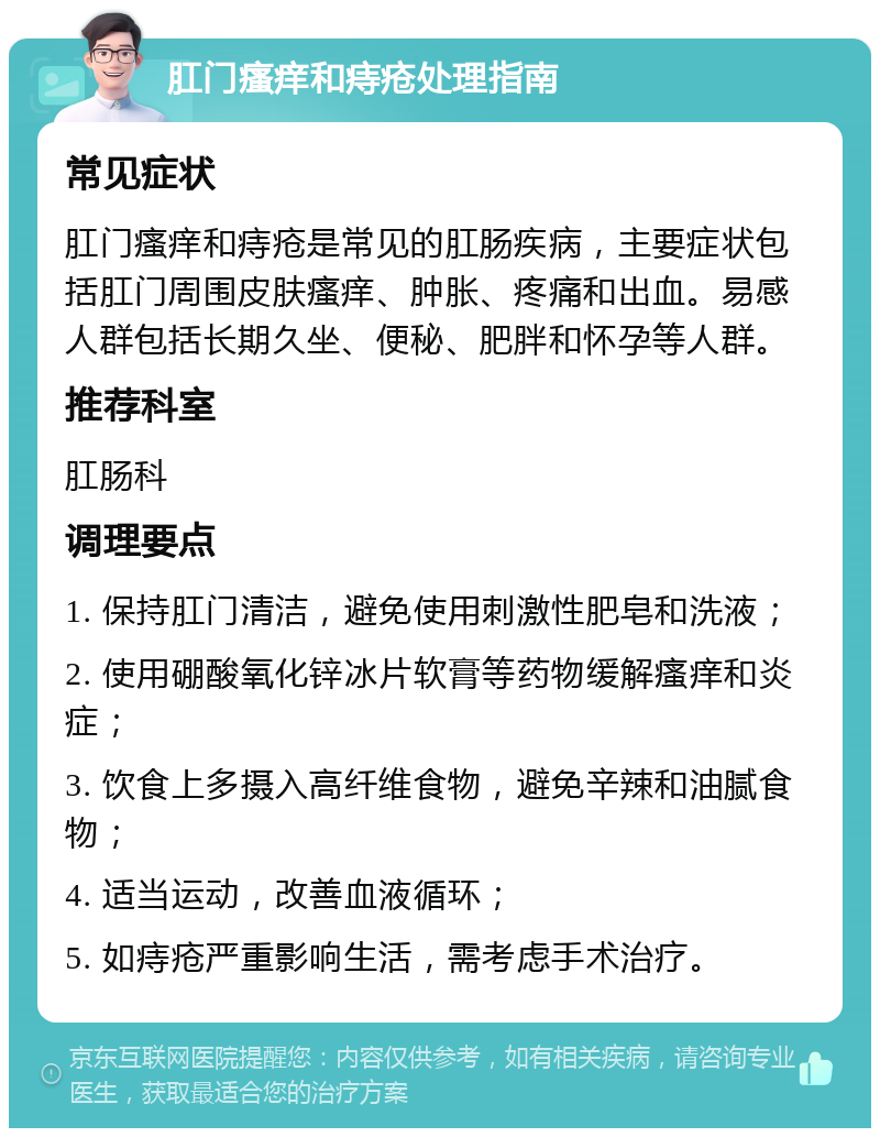 肛门瘙痒和痔疮处理指南 常见症状 肛门瘙痒和痔疮是常见的肛肠疾病，主要症状包括肛门周围皮肤瘙痒、肿胀、疼痛和出血。易感人群包括长期久坐、便秘、肥胖和怀孕等人群。 推荐科室 肛肠科 调理要点 1. 保持肛门清洁，避免使用刺激性肥皂和洗液； 2. 使用硼酸氧化锌冰片软膏等药物缓解瘙痒和炎症； 3. 饮食上多摄入高纤维食物，避免辛辣和油腻食物； 4. 适当运动，改善血液循环； 5. 如痔疮严重影响生活，需考虑手术治疗。