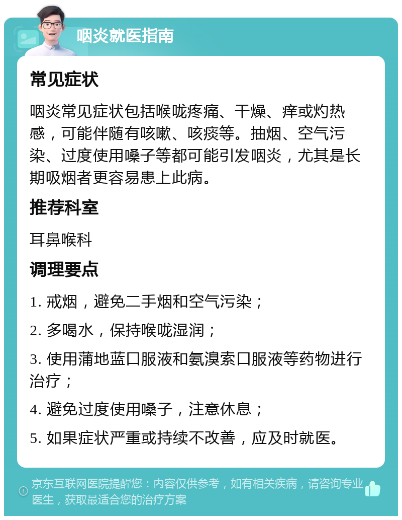 咽炎就医指南 常见症状 咽炎常见症状包括喉咙疼痛、干燥、痒或灼热感，可能伴随有咳嗽、咳痰等。抽烟、空气污染、过度使用嗓子等都可能引发咽炎，尤其是长期吸烟者更容易患上此病。 推荐科室 耳鼻喉科 调理要点 1. 戒烟，避免二手烟和空气污染； 2. 多喝水，保持喉咙湿润； 3. 使用蒲地蓝口服液和氨溴索口服液等药物进行治疗； 4. 避免过度使用嗓子，注意休息； 5. 如果症状严重或持续不改善，应及时就医。