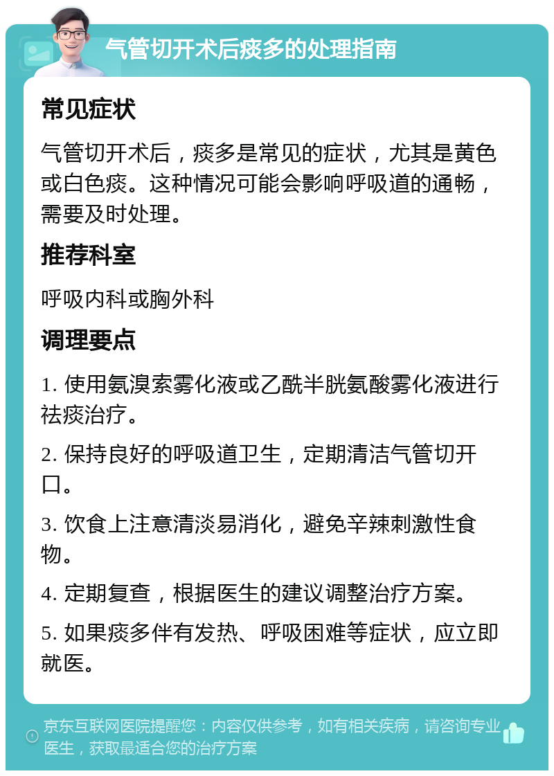 气管切开术后痰多的处理指南 常见症状 气管切开术后，痰多是常见的症状，尤其是黄色或白色痰。这种情况可能会影响呼吸道的通畅，需要及时处理。 推荐科室 呼吸内科或胸外科 调理要点 1. 使用氨溴索雾化液或乙酰半胱氨酸雾化液进行祛痰治疗。 2. 保持良好的呼吸道卫生，定期清洁气管切开口。 3. 饮食上注意清淡易消化，避免辛辣刺激性食物。 4. 定期复查，根据医生的建议调整治疗方案。 5. 如果痰多伴有发热、呼吸困难等症状，应立即就医。