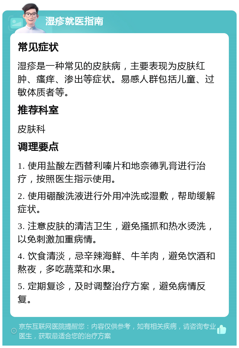 湿疹就医指南 常见症状 湿疹是一种常见的皮肤病，主要表现为皮肤红肿、瘙痒、渗出等症状。易感人群包括儿童、过敏体质者等。 推荐科室 皮肤科 调理要点 1. 使用盐酸左西替利嗪片和地奈德乳膏进行治疗，按照医生指示使用。 2. 使用硼酸洗液进行外用冲洗或湿敷，帮助缓解症状。 3. 注意皮肤的清洁卫生，避免搔抓和热水烫洗，以免刺激加重病情。 4. 饮食清淡，忌辛辣海鲜、牛羊肉，避免饮酒和熬夜，多吃蔬菜和水果。 5. 定期复诊，及时调整治疗方案，避免病情反复。