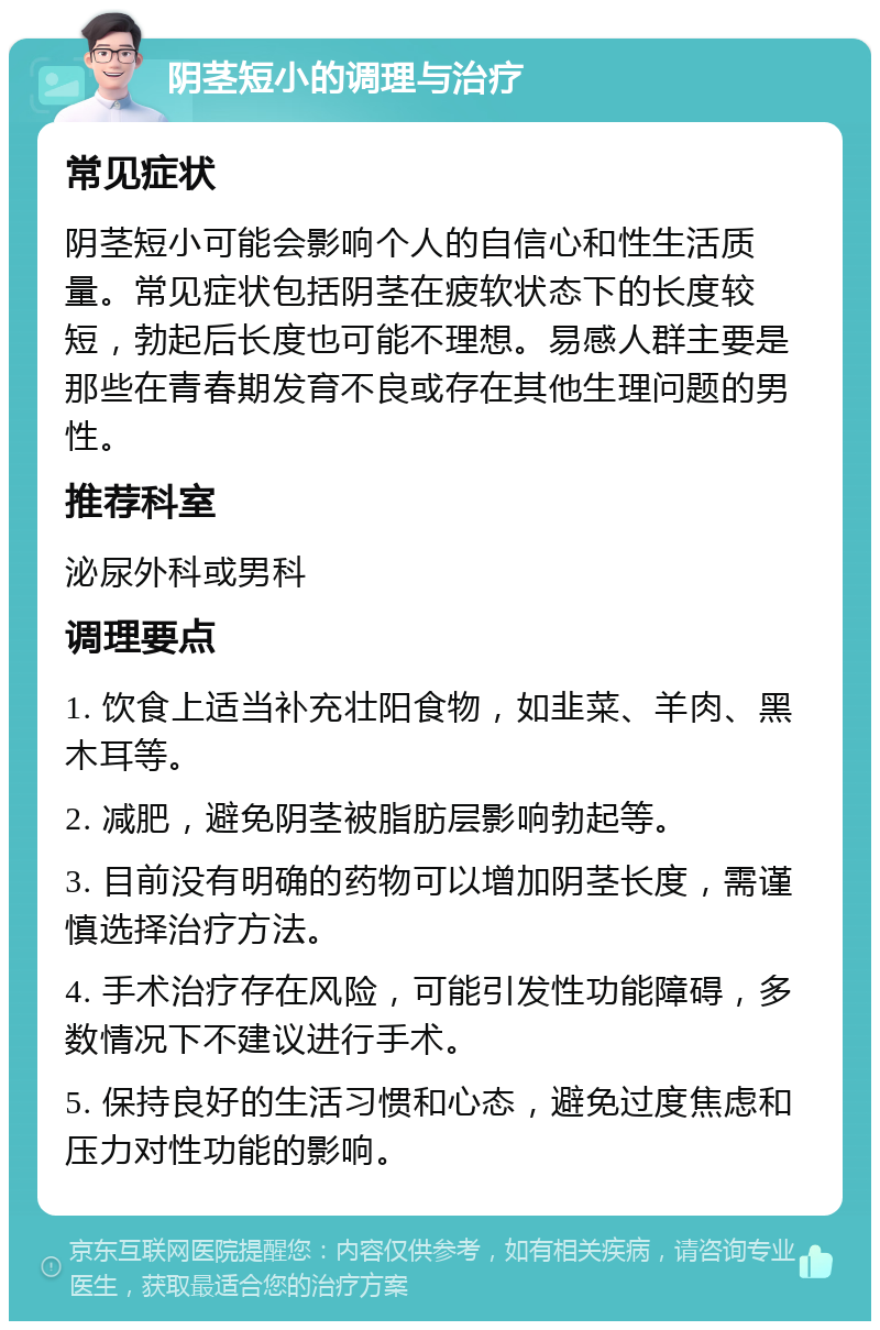 阴茎短小的调理与治疗 常见症状 阴茎短小可能会影响个人的自信心和性生活质量。常见症状包括阴茎在疲软状态下的长度较短，勃起后长度也可能不理想。易感人群主要是那些在青春期发育不良或存在其他生理问题的男性。 推荐科室 泌尿外科或男科 调理要点 1. 饮食上适当补充壮阳食物，如韭菜、羊肉、黑木耳等。 2. 减肥，避免阴茎被脂肪层影响勃起等。 3. 目前没有明确的药物可以增加阴茎长度，需谨慎选择治疗方法。 4. 手术治疗存在风险，可能引发性功能障碍，多数情况下不建议进行手术。 5. 保持良好的生活习惯和心态，避免过度焦虑和压力对性功能的影响。