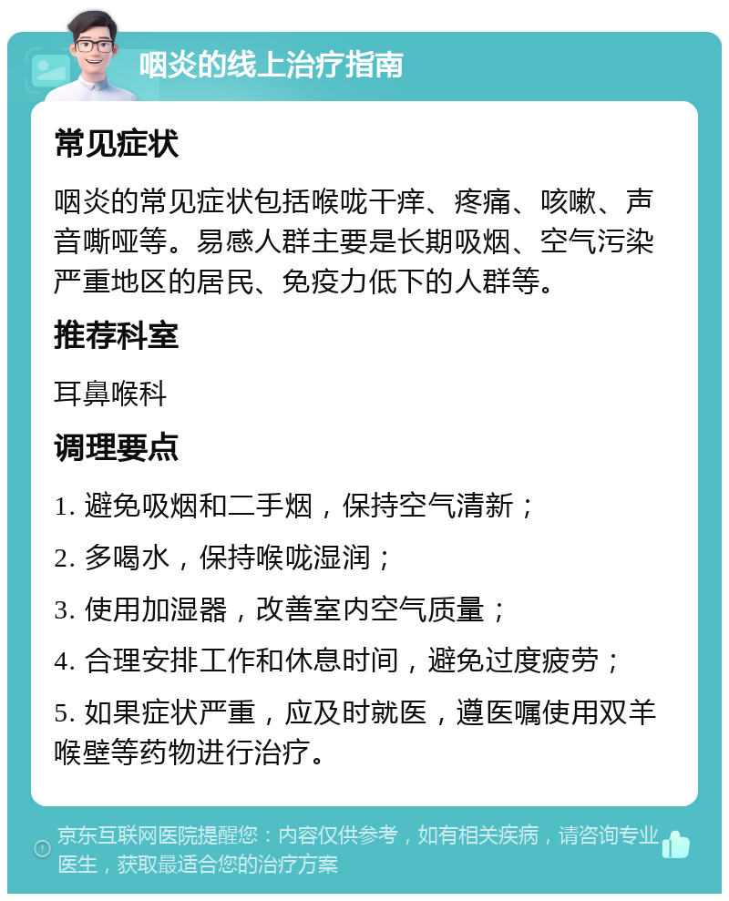 咽炎的线上治疗指南 常见症状 咽炎的常见症状包括喉咙干痒、疼痛、咳嗽、声音嘶哑等。易感人群主要是长期吸烟、空气污染严重地区的居民、免疫力低下的人群等。 推荐科室 耳鼻喉科 调理要点 1. 避免吸烟和二手烟，保持空气清新； 2. 多喝水，保持喉咙湿润； 3. 使用加湿器，改善室内空气质量； 4. 合理安排工作和休息时间，避免过度疲劳； 5. 如果症状严重，应及时就医，遵医嘱使用双羊喉壁等药物进行治疗。