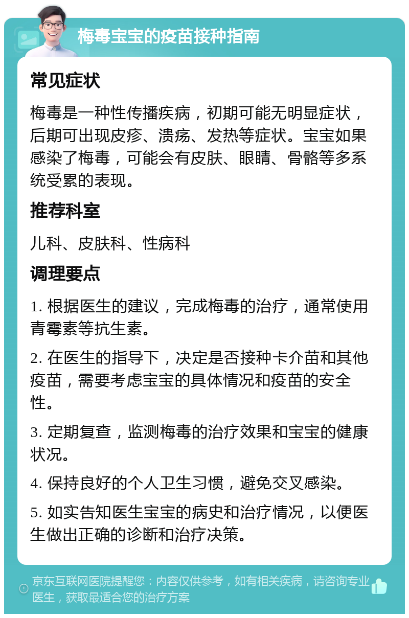 梅毒宝宝的疫苗接种指南 常见症状 梅毒是一种性传播疾病，初期可能无明显症状，后期可出现皮疹、溃疡、发热等症状。宝宝如果感染了梅毒，可能会有皮肤、眼睛、骨骼等多系统受累的表现。 推荐科室 儿科、皮肤科、性病科 调理要点 1. 根据医生的建议，完成梅毒的治疗，通常使用青霉素等抗生素。 2. 在医生的指导下，决定是否接种卡介苗和其他疫苗，需要考虑宝宝的具体情况和疫苗的安全性。 3. 定期复查，监测梅毒的治疗效果和宝宝的健康状况。 4. 保持良好的个人卫生习惯，避免交叉感染。 5. 如实告知医生宝宝的病史和治疗情况，以便医生做出正确的诊断和治疗决策。