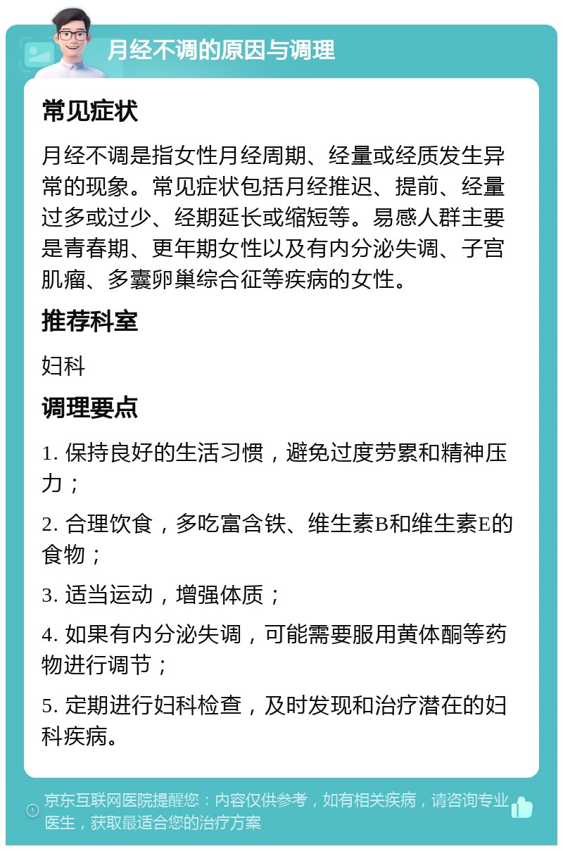 月经不调的原因与调理 常见症状 月经不调是指女性月经周期、经量或经质发生异常的现象。常见症状包括月经推迟、提前、经量过多或过少、经期延长或缩短等。易感人群主要是青春期、更年期女性以及有内分泌失调、子宫肌瘤、多囊卵巢综合征等疾病的女性。 推荐科室 妇科 调理要点 1. 保持良好的生活习惯，避免过度劳累和精神压力； 2. 合理饮食，多吃富含铁、维生素B和维生素E的食物； 3. 适当运动，增强体质； 4. 如果有内分泌失调，可能需要服用黄体酮等药物进行调节； 5. 定期进行妇科检查，及时发现和治疗潜在的妇科疾病。