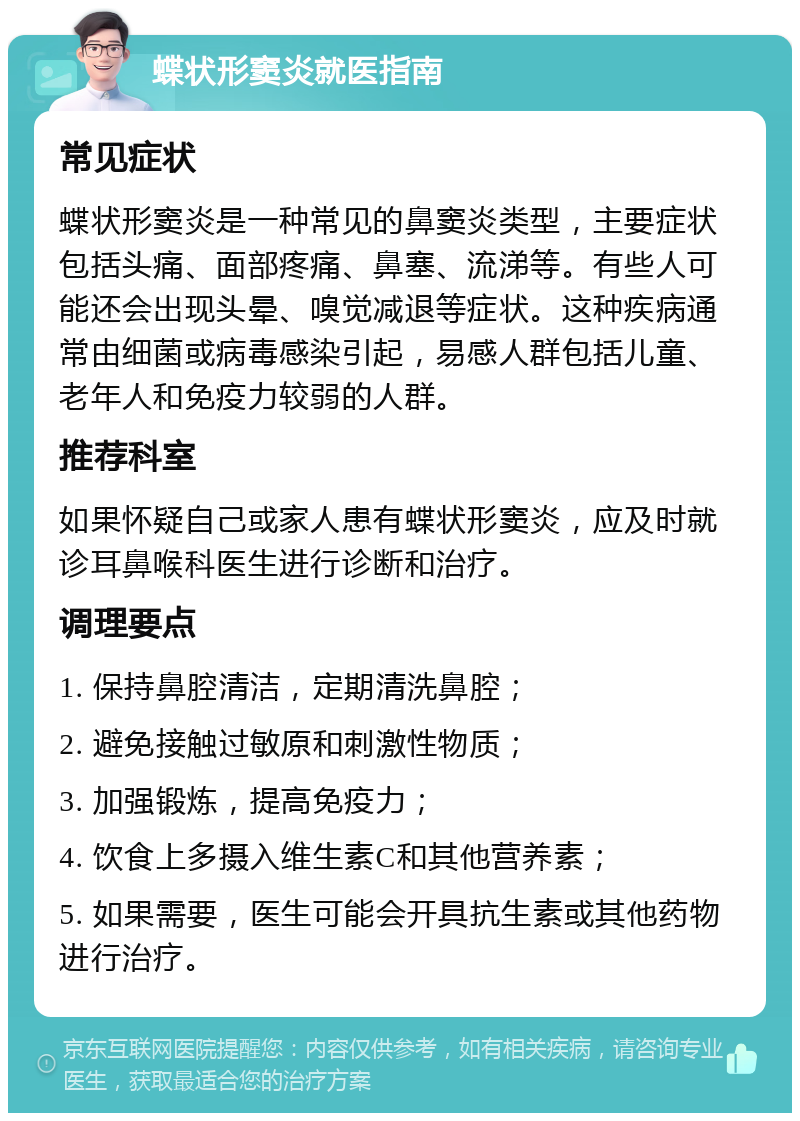 蝶状形窦炎就医指南 常见症状 蝶状形窦炎是一种常见的鼻窦炎类型，主要症状包括头痛、面部疼痛、鼻塞、流涕等。有些人可能还会出现头晕、嗅觉减退等症状。这种疾病通常由细菌或病毒感染引起，易感人群包括儿童、老年人和免疫力较弱的人群。 推荐科室 如果怀疑自己或家人患有蝶状形窦炎，应及时就诊耳鼻喉科医生进行诊断和治疗。 调理要点 1. 保持鼻腔清洁，定期清洗鼻腔； 2. 避免接触过敏原和刺激性物质； 3. 加强锻炼，提高免疫力； 4. 饮食上多摄入维生素C和其他营养素； 5. 如果需要，医生可能会开具抗生素或其他药物进行治疗。