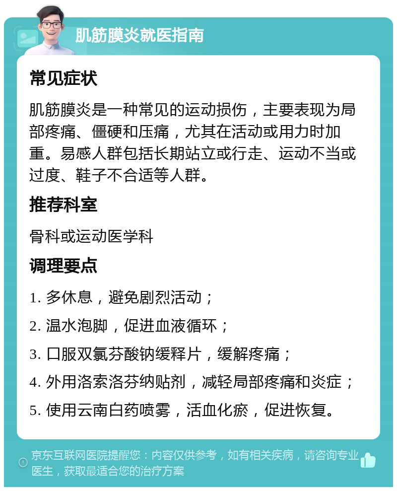 肌筋膜炎就医指南 常见症状 肌筋膜炎是一种常见的运动损伤，主要表现为局部疼痛、僵硬和压痛，尤其在活动或用力时加重。易感人群包括长期站立或行走、运动不当或过度、鞋子不合适等人群。 推荐科室 骨科或运动医学科 调理要点 1. 多休息，避免剧烈活动； 2. 温水泡脚，促进血液循环； 3. 口服双氯芬酸钠缓释片，缓解疼痛； 4. 外用洛索洛芬纳贴剂，减轻局部疼痛和炎症； 5. 使用云南白药喷雾，活血化瘀，促进恢复。