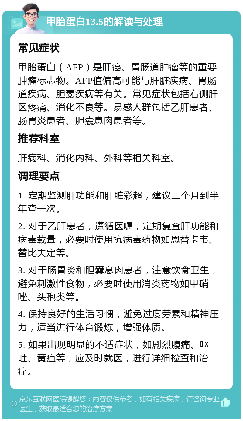 甲胎蛋白13.5的解读与处理 常见症状 甲胎蛋白（AFP）是肝癌、胃肠道肿瘤等的重要肿瘤标志物。AFP值偏高可能与肝脏疾病、胃肠道疾病、胆囊疾病等有关。常见症状包括右侧肝区疼痛、消化不良等。易感人群包括乙肝患者、肠胃炎患者、胆囊息肉患者等。 推荐科室 肝病科、消化内科、外科等相关科室。 调理要点 1. 定期监测肝功能和肝脏彩超，建议三个月到半年查一次。 2. 对于乙肝患者，遵循医嘱，定期复查肝功能和病毒载量，必要时使用抗病毒药物如恩替卡韦、替比夫定等。 3. 对于肠胃炎和胆囊息肉患者，注意饮食卫生，避免刺激性食物，必要时使用消炎药物如甲硝唑、头孢类等。 4. 保持良好的生活习惯，避免过度劳累和精神压力，适当进行体育锻炼，增强体质。 5. 如果出现明显的不适症状，如剧烈腹痛、呕吐、黄疸等，应及时就医，进行详细检查和治疗。