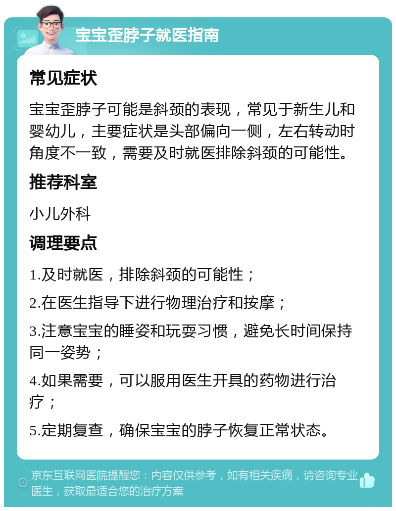 宝宝歪脖子就医指南 常见症状 宝宝歪脖子可能是斜颈的表现，常见于新生儿和婴幼儿，主要症状是头部偏向一侧，左右转动时角度不一致，需要及时就医排除斜颈的可能性。 推荐科室 小儿外科 调理要点 1.及时就医，排除斜颈的可能性； 2.在医生指导下进行物理治疗和按摩； 3.注意宝宝的睡姿和玩耍习惯，避免长时间保持同一姿势； 4.如果需要，可以服用医生开具的药物进行治疗； 5.定期复查，确保宝宝的脖子恢复正常状态。