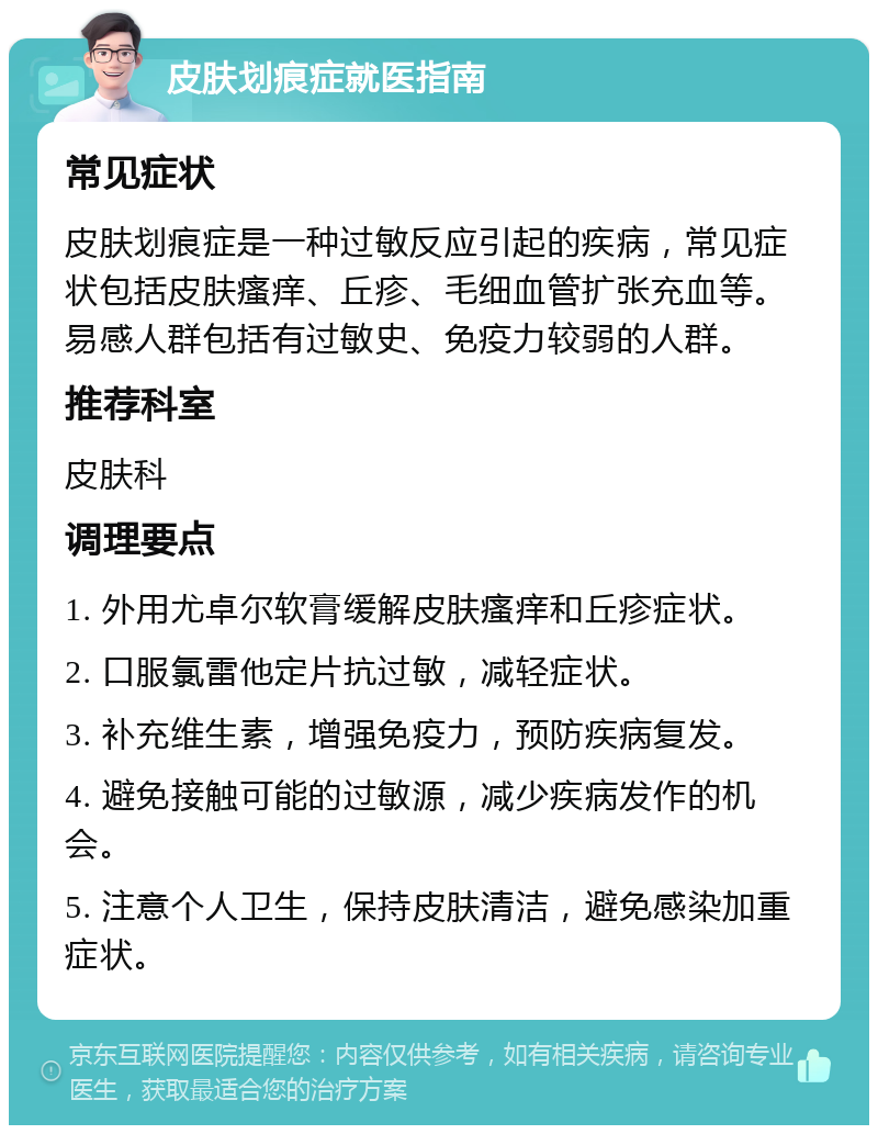 皮肤划痕症就医指南 常见症状 皮肤划痕症是一种过敏反应引起的疾病，常见症状包括皮肤瘙痒、丘疹、毛细血管扩张充血等。易感人群包括有过敏史、免疫力较弱的人群。 推荐科室 皮肤科 调理要点 1. 外用尤卓尔软膏缓解皮肤瘙痒和丘疹症状。 2. 口服氯雷他定片抗过敏，减轻症状。 3. 补充维生素，增强免疫力，预防疾病复发。 4. 避免接触可能的过敏源，减少疾病发作的机会。 5. 注意个人卫生，保持皮肤清洁，避免感染加重症状。