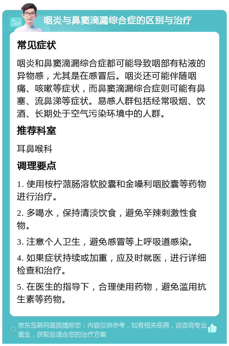 咽炎与鼻窦滴漏综合症的区别与治疗 常见症状 咽炎和鼻窦滴漏综合症都可能导致咽部有粘液的异物感，尤其是在感冒后。咽炎还可能伴随咽痛、咳嗽等症状，而鼻窦滴漏综合症则可能有鼻塞、流鼻涕等症状。易感人群包括经常吸烟、饮酒、长期处于空气污染环境中的人群。 推荐科室 耳鼻喉科 调理要点 1. 使用桉柠蒎肠溶软胶囊和金嗓利咽胶囊等药物进行治疗。 2. 多喝水，保持清淡饮食，避免辛辣刺激性食物。 3. 注意个人卫生，避免感冒等上呼吸道感染。 4. 如果症状持续或加重，应及时就医，进行详细检查和治疗。 5. 在医生的指导下，合理使用药物，避免滥用抗生素等药物。