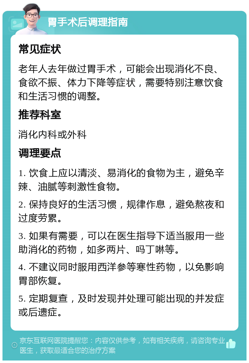 胃手术后调理指南 常见症状 老年人去年做过胃手术，可能会出现消化不良、食欲不振、体力下降等症状，需要特别注意饮食和生活习惯的调整。 推荐科室 消化内科或外科 调理要点 1. 饮食上应以清淡、易消化的食物为主，避免辛辣、油腻等刺激性食物。 2. 保持良好的生活习惯，规律作息，避免熬夜和过度劳累。 3. 如果有需要，可以在医生指导下适当服用一些助消化的药物，如多两片、吗丁啉等。 4. 不建议同时服用西洋参等寒性药物，以免影响胃部恢复。 5. 定期复查，及时发现并处理可能出现的并发症或后遗症。