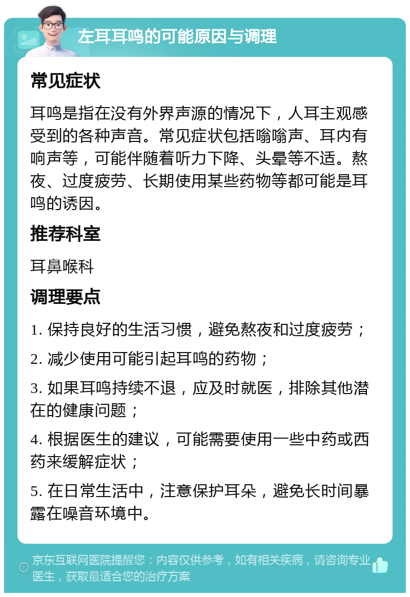 左耳耳鸣的可能原因与调理 常见症状 耳鸣是指在没有外界声源的情况下，人耳主观感受到的各种声音。常见症状包括嗡嗡声、耳内有响声等，可能伴随着听力下降、头晕等不适。熬夜、过度疲劳、长期使用某些药物等都可能是耳鸣的诱因。 推荐科室 耳鼻喉科 调理要点 1. 保持良好的生活习惯，避免熬夜和过度疲劳； 2. 减少使用可能引起耳鸣的药物； 3. 如果耳鸣持续不退，应及时就医，排除其他潜在的健康问题； 4. 根据医生的建议，可能需要使用一些中药或西药来缓解症状； 5. 在日常生活中，注意保护耳朵，避免长时间暴露在噪音环境中。