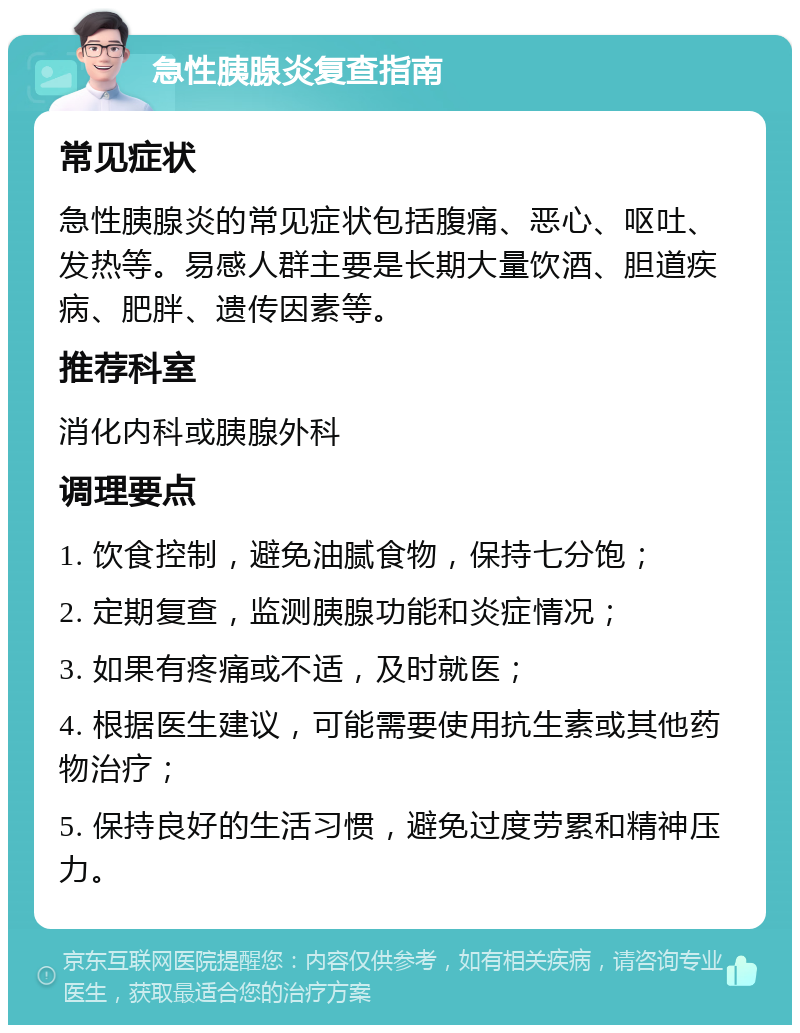 急性胰腺炎复查指南 常见症状 急性胰腺炎的常见症状包括腹痛、恶心、呕吐、发热等。易感人群主要是长期大量饮酒、胆道疾病、肥胖、遗传因素等。 推荐科室 消化内科或胰腺外科 调理要点 1. 饮食控制，避免油腻食物，保持七分饱； 2. 定期复查，监测胰腺功能和炎症情况； 3. 如果有疼痛或不适，及时就医； 4. 根据医生建议，可能需要使用抗生素或其他药物治疗； 5. 保持良好的生活习惯，避免过度劳累和精神压力。