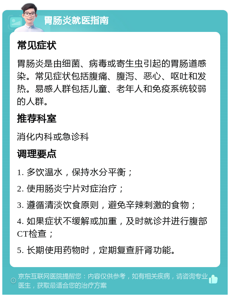 胃肠炎就医指南 常见症状 胃肠炎是由细菌、病毒或寄生虫引起的胃肠道感染。常见症状包括腹痛、腹泻、恶心、呕吐和发热。易感人群包括儿童、老年人和免疫系统较弱的人群。 推荐科室 消化内科或急诊科 调理要点 1. 多饮温水，保持水分平衡； 2. 使用肠炎宁片对症治疗； 3. 遵循清淡饮食原则，避免辛辣刺激的食物； 4. 如果症状不缓解或加重，及时就诊并进行腹部CT检查； 5. 长期使用药物时，定期复查肝肾功能。