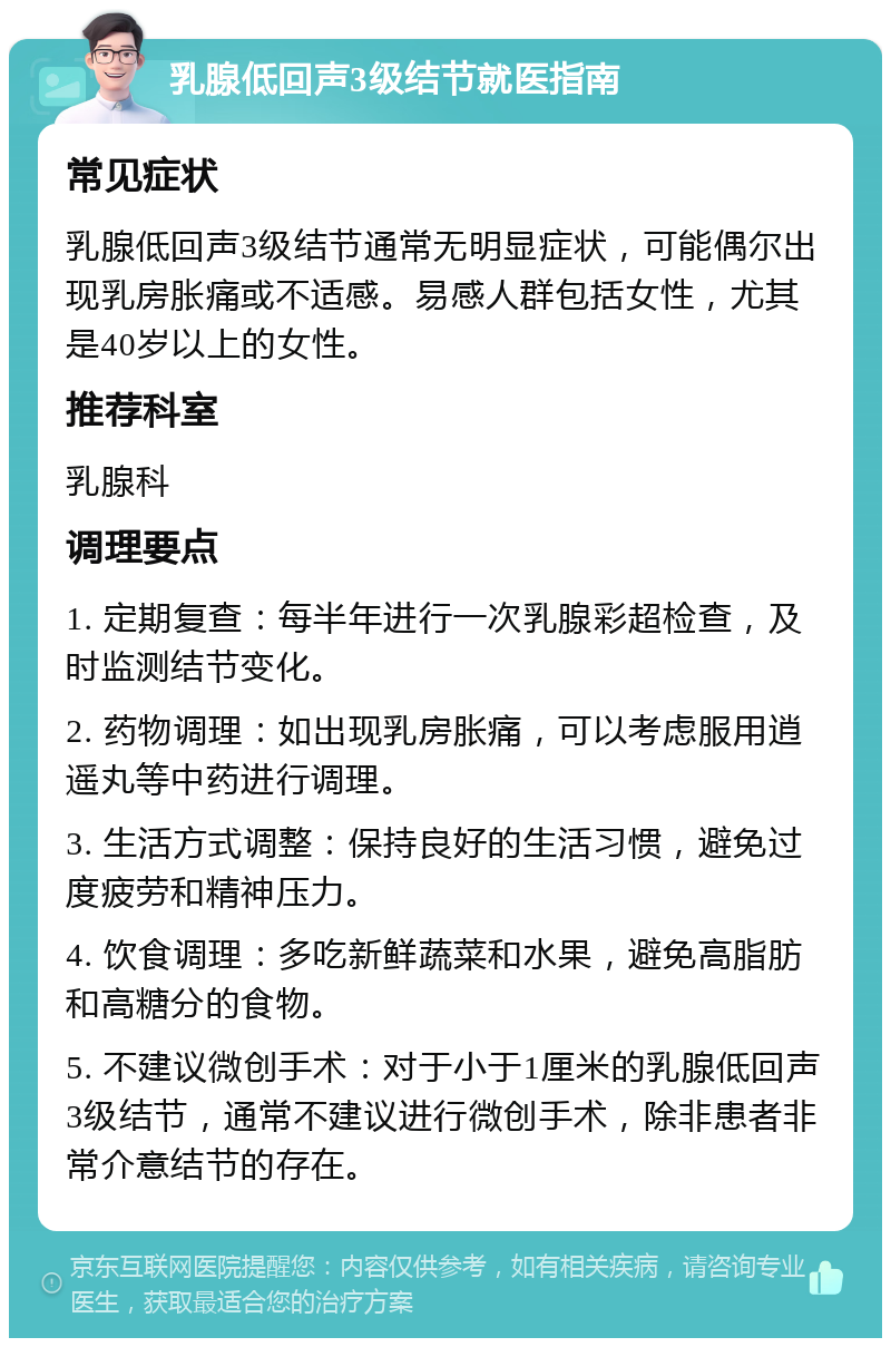 乳腺低回声3级结节就医指南 常见症状 乳腺低回声3级结节通常无明显症状，可能偶尔出现乳房胀痛或不适感。易感人群包括女性，尤其是40岁以上的女性。 推荐科室 乳腺科 调理要点 1. 定期复查：每半年进行一次乳腺彩超检查，及时监测结节变化。 2. 药物调理：如出现乳房胀痛，可以考虑服用逍遥丸等中药进行调理。 3. 生活方式调整：保持良好的生活习惯，避免过度疲劳和精神压力。 4. 饮食调理：多吃新鲜蔬菜和水果，避免高脂肪和高糖分的食物。 5. 不建议微创手术：对于小于1厘米的乳腺低回声3级结节，通常不建议进行微创手术，除非患者非常介意结节的存在。