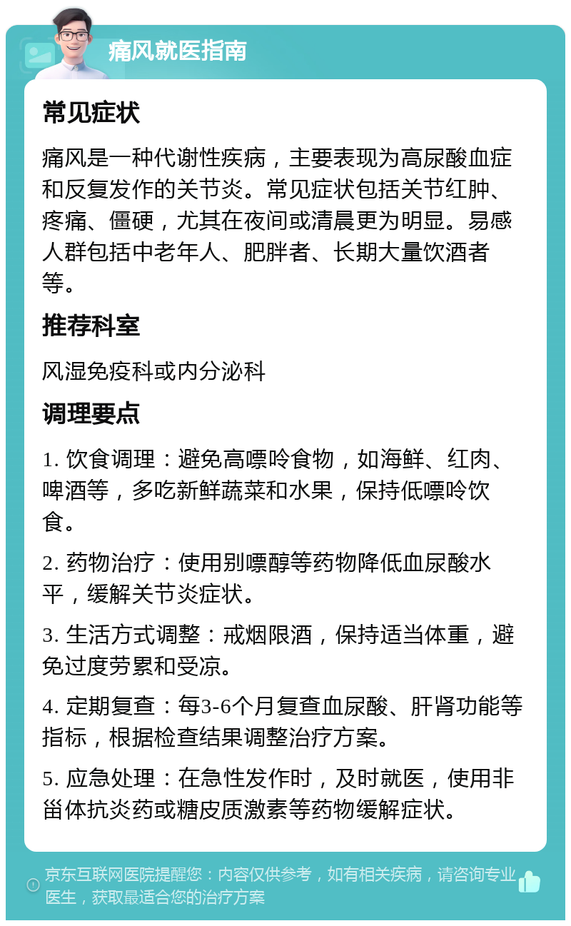 痛风就医指南 常见症状 痛风是一种代谢性疾病，主要表现为高尿酸血症和反复发作的关节炎。常见症状包括关节红肿、疼痛、僵硬，尤其在夜间或清晨更为明显。易感人群包括中老年人、肥胖者、长期大量饮酒者等。 推荐科室 风湿免疫科或内分泌科 调理要点 1. 饮食调理：避免高嘌呤食物，如海鲜、红肉、啤酒等，多吃新鲜蔬菜和水果，保持低嘌呤饮食。 2. 药物治疗：使用别嘌醇等药物降低血尿酸水平，缓解关节炎症状。 3. 生活方式调整：戒烟限酒，保持适当体重，避免过度劳累和受凉。 4. 定期复查：每3-6个月复查血尿酸、肝肾功能等指标，根据检查结果调整治疗方案。 5. 应急处理：在急性发作时，及时就医，使用非甾体抗炎药或糖皮质激素等药物缓解症状。