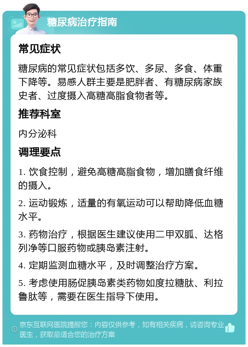 糖尿病治疗指南 常见症状 糖尿病的常见症状包括多饮、多尿、多食、体重下降等。易感人群主要是肥胖者、有糖尿病家族史者、过度摄入高糖高脂食物者等。 推荐科室 内分泌科 调理要点 1. 饮食控制，避免高糖高脂食物，增加膳食纤维的摄入。 2. 运动锻炼，适量的有氧运动可以帮助降低血糖水平。 3. 药物治疗，根据医生建议使用二甲双胍、达格列净等口服药物或胰岛素注射。 4. 定期监测血糖水平，及时调整治疗方案。 5. 考虑使用肠促胰岛素类药物如度拉糖肽、利拉鲁肽等，需要在医生指导下使用。