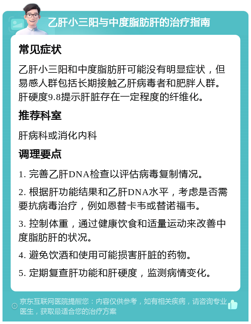 乙肝小三阳与中度脂肪肝的治疗指南 常见症状 乙肝小三阳和中度脂肪肝可能没有明显症状，但易感人群包括长期接触乙肝病毒者和肥胖人群。肝硬度9.8提示肝脏存在一定程度的纤维化。 推荐科室 肝病科或消化内科 调理要点 1. 完善乙肝DNA检查以评估病毒复制情况。 2. 根据肝功能结果和乙肝DNA水平，考虑是否需要抗病毒治疗，例如恩替卡韦或替诺福韦。 3. 控制体重，通过健康饮食和适量运动来改善中度脂肪肝的状况。 4. 避免饮酒和使用可能损害肝脏的药物。 5. 定期复查肝功能和肝硬度，监测病情变化。