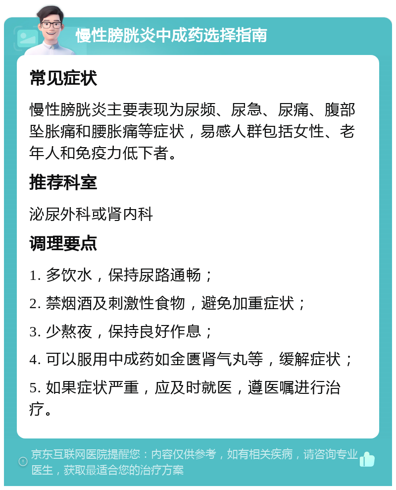 慢性膀胱炎中成药选择指南 常见症状 慢性膀胱炎主要表现为尿频、尿急、尿痛、腹部坠胀痛和腰胀痛等症状，易感人群包括女性、老年人和免疫力低下者。 推荐科室 泌尿外科或肾内科 调理要点 1. 多饮水，保持尿路通畅； 2. 禁烟酒及刺激性食物，避免加重症状； 3. 少熬夜，保持良好作息； 4. 可以服用中成药如金匮肾气丸等，缓解症状； 5. 如果症状严重，应及时就医，遵医嘱进行治疗。