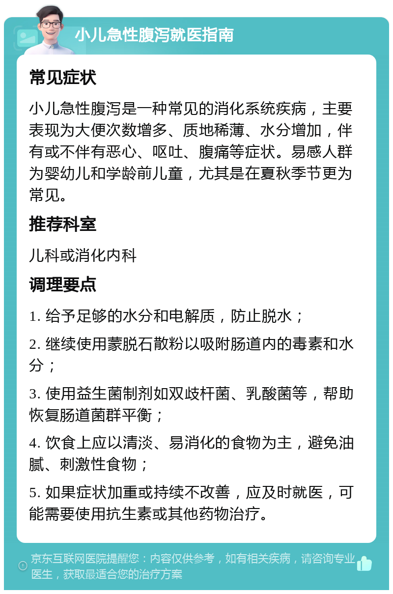 小儿急性腹泻就医指南 常见症状 小儿急性腹泻是一种常见的消化系统疾病，主要表现为大便次数增多、质地稀薄、水分增加，伴有或不伴有恶心、呕吐、腹痛等症状。易感人群为婴幼儿和学龄前儿童，尤其是在夏秋季节更为常见。 推荐科室 儿科或消化内科 调理要点 1. 给予足够的水分和电解质，防止脱水； 2. 继续使用蒙脱石散粉以吸附肠道内的毒素和水分； 3. 使用益生菌制剂如双歧杆菌、乳酸菌等，帮助恢复肠道菌群平衡； 4. 饮食上应以清淡、易消化的食物为主，避免油腻、刺激性食物； 5. 如果症状加重或持续不改善，应及时就医，可能需要使用抗生素或其他药物治疗。