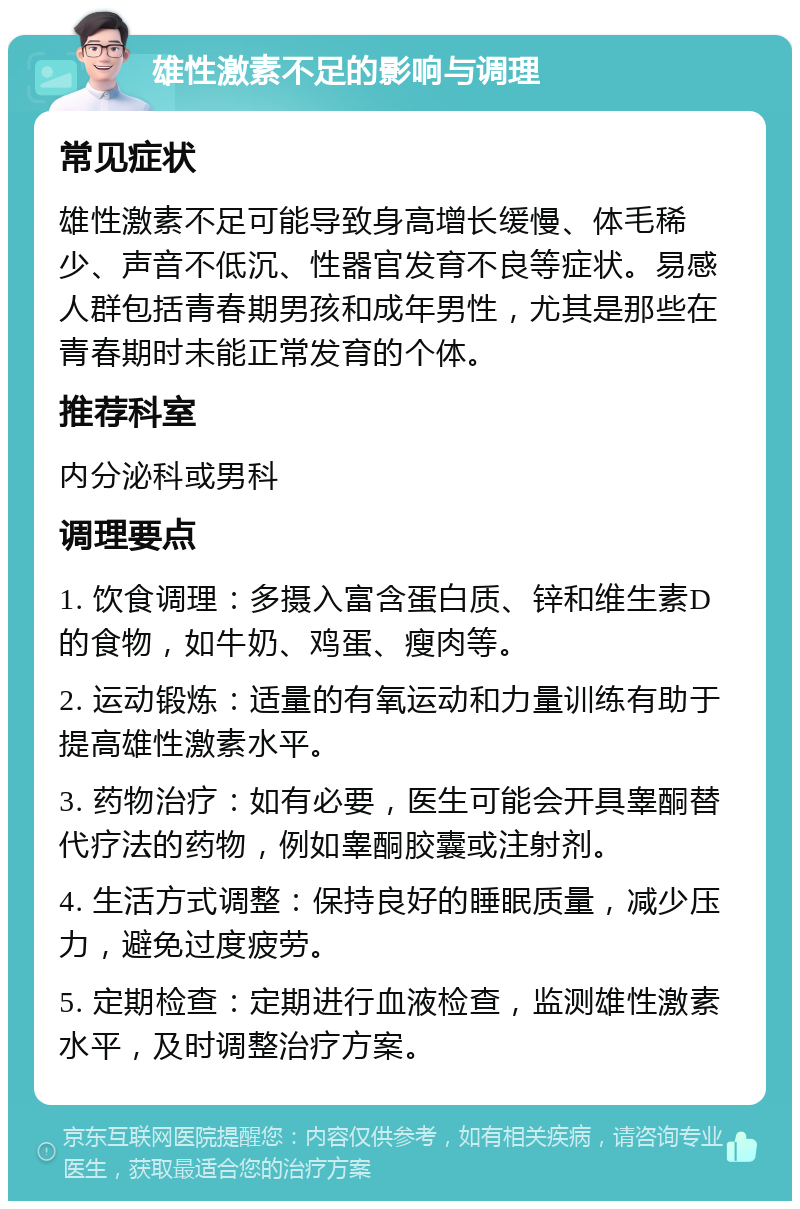 雄性激素不足的影响与调理 常见症状 雄性激素不足可能导致身高增长缓慢、体毛稀少、声音不低沉、性器官发育不良等症状。易感人群包括青春期男孩和成年男性，尤其是那些在青春期时未能正常发育的个体。 推荐科室 内分泌科或男科 调理要点 1. 饮食调理：多摄入富含蛋白质、锌和维生素D的食物，如牛奶、鸡蛋、瘦肉等。 2. 运动锻炼：适量的有氧运动和力量训练有助于提高雄性激素水平。 3. 药物治疗：如有必要，医生可能会开具睾酮替代疗法的药物，例如睾酮胶囊或注射剂。 4. 生活方式调整：保持良好的睡眠质量，减少压力，避免过度疲劳。 5. 定期检查：定期进行血液检查，监测雄性激素水平，及时调整治疗方案。