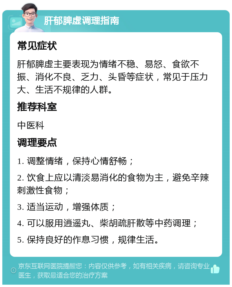 肝郁脾虚调理指南 常见症状 肝郁脾虚主要表现为情绪不稳、易怒、食欲不振、消化不良、乏力、头昏等症状，常见于压力大、生活不规律的人群。 推荐科室 中医科 调理要点 1. 调整情绪，保持心情舒畅； 2. 饮食上应以清淡易消化的食物为主，避免辛辣刺激性食物； 3. 适当运动，增强体质； 4. 可以服用逍遥丸、柴胡疏肝散等中药调理； 5. 保持良好的作息习惯，规律生活。