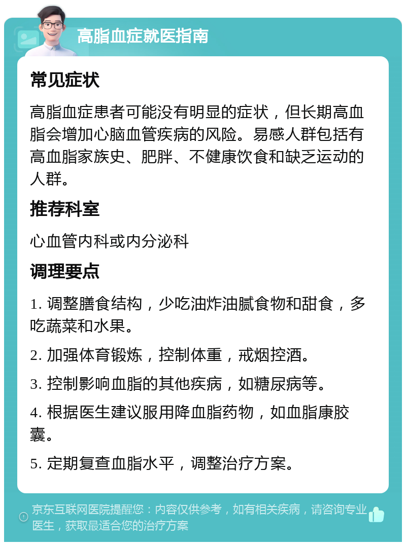 高脂血症就医指南 常见症状 高脂血症患者可能没有明显的症状，但长期高血脂会增加心脑血管疾病的风险。易感人群包括有高血脂家族史、肥胖、不健康饮食和缺乏运动的人群。 推荐科室 心血管内科或内分泌科 调理要点 1. 调整膳食结构，少吃油炸油腻食物和甜食，多吃蔬菜和水果。 2. 加强体育锻炼，控制体重，戒烟控酒。 3. 控制影响血脂的其他疾病，如糖尿病等。 4. 根据医生建议服用降血脂药物，如血脂康胶囊。 5. 定期复查血脂水平，调整治疗方案。