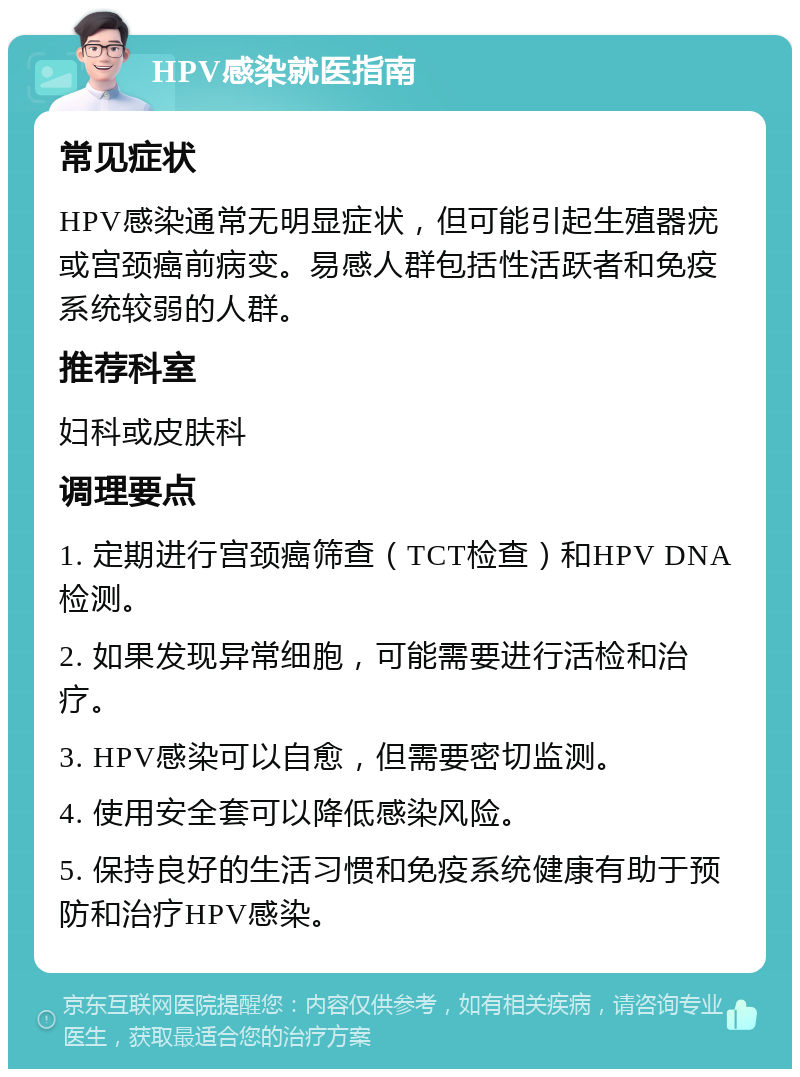 HPV感染就医指南 常见症状 HPV感染通常无明显症状，但可能引起生殖器疣或宫颈癌前病变。易感人群包括性活跃者和免疫系统较弱的人群。 推荐科室 妇科或皮肤科 调理要点 1. 定期进行宫颈癌筛查（TCT检查）和HPV DNA检测。 2. 如果发现异常细胞，可能需要进行活检和治疗。 3. HPV感染可以自愈，但需要密切监测。 4. 使用安全套可以降低感染风险。 5. 保持良好的生活习惯和免疫系统健康有助于预防和治疗HPV感染。